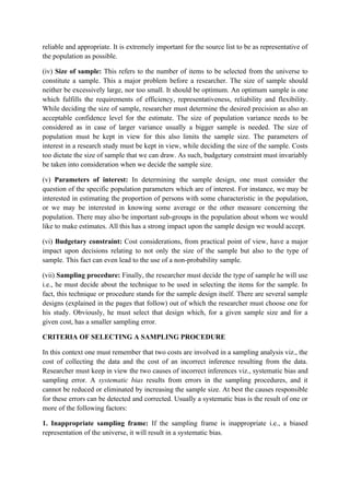 reliable and appropriate. It is extremely important for the source list to be as representative of
the population as possible.

(iv) Size of sample: This refers to the number of items to be selected from the universe to
constitute a sample. This a major problem before a researcher. The size of sample should
neither be excessively large, nor too small. It should be optimum. An optimum sample is one
which fulfills the requirements of efficiency, representativeness, reliability and flexibility.
While deciding the size of sample, researcher must determine the desired precision as also an
acceptable confidence level for the estimate. The size of population variance needs to be
considered as in case of larger variance usually a bigger sample is needed. The size of
population must be kept in view for this also limits the sample size. The parameters of
interest in a research study must be kept in view, while deciding the size of the sample. Costs
too dictate the size of sample that we can draw. As such, budgetary constraint must invariably
be taken into consideration when we decide the sample size.

(v) Parameters of interest: In determining the sample design, one must consider the
question of the specific population parameters which are of interest. For instance, we may be
interested in estimating the proportion of persons with some characteristic in the population,
or we may be interested in knowing some average or the other measure concerning the
population. There may also be important sub-groups in the population about whom we would
like to make estimates. All this has a strong impact upon the sample design we would accept.

(vi) Budgetary constraint: Cost considerations, from practical point of view, have a major
impact upon decisions relating to not only the size of the sample but also to the type of
sample. This fact can even lead to the use of a non-probability sample.

(vii) Sampling procedure: Finally, the researcher must decide the type of sample he will use
i.e., he must decide about the technique to be used in selecting the items for the sample. In
fact, this technique or procedure stands for the sample design itself. There are several sample
designs (explained in the pages that follow) out of which the researcher must choose one for
his study. Obviously, he must select that design which, for a given sample size and for a
given cost, has a smaller sampling error.

CRITERIA OF SELECTING A SAMPLING PROCEDURE

In this context one must remember that two costs are involved in a sampling analysis viz., the
cost of collecting the data and the cost of an incorrect inference resulting from the data.
Researcher must keep in view the two causes of incorrect inferences viz., systematic bias and
sampling error. A systematic bias results from errors in the sampling procedures, and it
cannot be reduced or eliminated by increasing the sample size. At best the causes responsible
for these errors can be detected and corrected. Usually a systematic bias is the result of one or
more of the following factors:

1. Inappropriate sampling frame: If the sampling frame is inappropriate i.e., a biased
representation of the universe, it will result in a systematic bias.
 