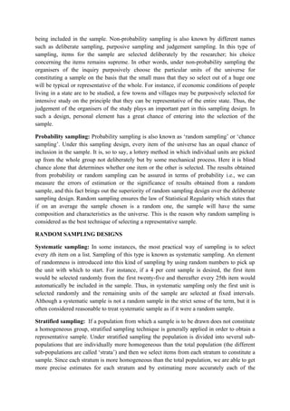 being included in the sample. Non-probability sampling is also known by different names
such as deliberate sampling, purposive sampling and judgement sampling. In this type of
sampling, items for the sample are selected deliberately by the researcher; his choice
concerning the items remains supreme. In other words, under non-probability sampling the
organisers of the inquiry purposively choose the particular units of the universe for
constituting a sample on the basis that the small mass that they so select out of a huge one
will be typical or representative of the whole. For instance, if economic conditions of people
living in a state are to be studied, a few towns and villages may be purposively selected for
intensive study on the principle that they can be representative of the entire state. Thus, the
judgement of the organisers of the study plays an important part in this sampling design. In
such a design, personal element has a great chance of entering into the selection of the
sample.

Probability sampling: Probability sampling is also known as ‘random sampling’ or ‘chance
sampling’. Under this sampling design, every item of the universe has an equal chance of
inclusion in the sample. It is, so to say, a lottery method in which individual units are picked
up from the whole group not deliberately but by some mechanical process. Here it is blind
chance alone that determines whether one item or the other is selected. The results obtained
from probability or random sampling can be assured in terms of probability i.e., we can
measure the errors of estimation or the significance of results obtained from a random
sample, and this fact brings out the superiority of random sampling design over the deliberate
sampling design. Random sampling ensures the law of Statistical Regularity which states that
if on an average the sample chosen is a random one, the sample will have the same
composition and characteristics as the universe. This is the reason why random sampling is
considered as the best technique of selecting a representative sample.

RANDOM SAMPLING DESIGNS

Systematic sampling: In some instances, the most practical way of sampling is to select
every ith item on a list. Sampling of this type is known as systematic sampling. An element
of randomness is introduced into this kind of sampling by using random numbers to pick up
the unit with which to start. For instance, if a 4 per cent sample is desired, the first item
would be selected randomly from the first twenty-five and thereafter every 25th item would
automatically be included in the sample. Thus, in systematic sampling only the first unit is
selected randomly and the remaining units of the sample are selected at fixed intervals.
Although a systematic sample is not a random sample in the strict sense of the term, but it is
often considered reasonable to treat systematic sample as if it were a random sample.

Stratified sampling: If a population from which a sample is to be drawn does not constitute
a homogeneous group, stratified sampling technique is generally applied in order to obtain a
representative sample. Under stratified sampling the population is divided into several sub-
populations that are individually more homogeneous than the total population (the different
sub-populations are called ‘strata’) and then we select items from each stratum to constitute a
sample. Since each stratum is more homogeneous than the total population, we are able to get
more precise estimates for each stratum and by estimating more accurately each of the
 
