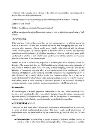 component parts, we get a better estimate of the whole. In brief, stratified sampling results in
more reliable and detailed information.

The following three questions are highly relevant in the context of stratified sampling:

(a) How to form strata?

(b) How should items be selected from each stratum?

(c) How many items be selected from each stratum or how to allocate the sample size of each
stratum?

Cluster sampling:

 If the total area of interest happens to be a big one, a convenient way in which a sample can
be taken is to divide the area into a number of smaller non-overlapping areas and then to
randomly select a number of these smaller areas (usually called clusters), with the ultimate
sample consisting of all (or samples of) units in these small areas or clusters. Thus in cluster
sampling the total population is divided into a number of relatively small subdivisions which
are themselves clusters of still smaller units and then some of these clusters are randomly
selected for inclusion in the overall sample.

Suppose we want to estimate the proportion of machine parts in an inventory which are
defective. Also assume that there are 20000 machine parts in the inventory at a given point of
time, stored in 400 cases of 50 each. Now using a cluster sampling, we would consider the
400 cases as clusters and randomly select ‘n’ cases and examine all the machineparts in each
randomly selected case. Cluster sampling, no doubt, reduces cost by concentrating surveys in
selected clusters. But certainly it is less precise than random sampling. There is also not as
much information in ‘n’ observations within a cluster as there happens to be in ‘n’ randomly
drawn observations. Cluster sampling is used only because of the economic advantage it
possesses; estimates based on cluster samples are usually more reliable per unit cost.

Area sampling:

 If clusters happen to be some geographic subdivisions, in that case cluster sampling is better
known as area sampling. In other words, cluster designs, where the primary sampling unit
represents a cluster of units based on geographic area, are distinguished as area sampling. The
plus and minus points of cluster sampling are also applicable to area sampling.

MEASUREMENT SCALES

From what has been stated above, we can write that scales of measurement can be considered
in terms of their mathematical properties. The most widely used classification of
measurement scales are: (a) nominal scale; (b) ordinal scale; (c) interval scale; and (d) ratio
scale.

   (a) Nominal scale: Nominal scale is simply a system of assigning number symbols to
       events in order to label them. The usual example of this is the assignment of numbers
 