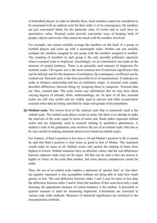 of basketball players in order to identify them. Such numbers cannot be considered to
   be associated with an ordered scale for their order is of no consequence; the numbers
   are just convenient labels for the particular class of events and as such have no
   quantitative value. Nominal scales provide convenient ways of keeping track of
   people, objects and events. One cannot do much with the numbers involved.

   For example, one cannot usefully average the numbers on the back of a group of
   football players and come up with a meaningful value. Neither can one usefully
   compare the numbers assigned to one group with the numbers assigned to another.
   The counting of members in each group is the only possible arithmetic operation
   when a nominal scale is employed. Accordingly, we are restricted to use mode as the
   measure of central tendency. There is no generally used measure of dispersion for
   nominal scales. Chi-square test is the most common test of statistical significance that
   can be utilized, and for the measures of correlation, the contingency coefficient can be
   worked out. Nominal scale is the least powerful level of measurement. It indicates no
   order or distance relationship and has no arithmetic origin. A nominal scale simply
   describes differences between things by assigning them to categories. Nominal data
   are, thus, counted data. The scale wastes any information that we may have about
   varying degrees of attitude, skills, understandings, etc. In spite of all this, nominal
   scales are still very useful and are widely used in surveys and other ex-post-facto
   research when data are being classified by major sub-groups of the population.

(b) Ordinal scale: The lowest level of the ordered scale that is commonly used is the
   ordinal scale. The ordinal scale places events in order, but there is no attempt to make
   the intervals of the scale equal in terms of some rule. Rank orders represent ordinal
   scales and are frequently used in research relating to qualitative phenomena. A
   student’s rank in his graduation class involves the use of an ordinal scale. One has to
   be very careful in making statement about scores based on ordinal scales.

   For instance, if Ram’s position in his class is 10 and Mohan’s position is 40, it cannot
   be said that Ram’s position is four times as good as that of Mohan. The statement
   would make no sense at all. Ordinal scales only permit the ranking of items from
   highest to lowest. Ordinal measures have no absolute values, and the real differences
   between adjacent ranks may not be equal. All that can be said is that one person is
   higher or lower on the scale than another, but more precise comparisons cannot be
   made.

   Thus, the use of an ordinal scale implies a statement of ‘greater than’ or ‘less than’
   (an equality statement is also acceptable) without our being able to state how much
   greater or less. The real difference between ranks 1 and 2 may be more or less than
   the difference between ranks 5 and 6. Since the numbers of this scale have only a rank
   meaning, the appropriate measure of central tendency is the median. A percentile or
   quartile measure is used for measuring dispersion. Correlations are restricted to
   various rank order methods. Measures of statistical significance are restricted to the
   non-parametric methods.
 