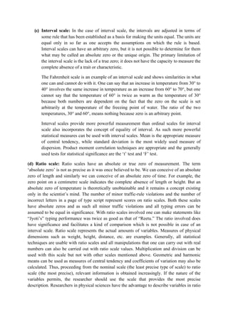 (c) Interval scale: In the case of interval scale, the intervals are adjusted in terms of
       some rule that has been established as a basis for making the units equal. The units are
       equal only in so far as one accepts the assumptions on which the rule is based.
       Interval scales can have an arbitrary zero, but it is not possible to determine for them
       what may be called an absolute zero or the unique origin. The primary limitation of
       the interval scale is the lack of a true zero; it does not have the capacity to measure the
       complete absence of a trait or characteristic.

       The Fahrenheit scale is an example of an interval scale and shows similarities in what
       one can and cannot do with it. One can say that an increase in temperature from 30° to
       40° involves the same increase in temperature as an increase from 60° to 70°, but one
       cannot say that the temperature of 60° is twice as warm as the temperature of 30°
       because both numbers are dependent on the fact that the zero on the scale is set
       arbitrarily at the temperature of the freezing point of water. The ratio of the two
       temperatures, 30° and 60°, means nothing because zero is an arbitrary point.

       Interval scales provide more powerful measurement than ordinal scales for interval
       scale also incorporates the concept of equality of interval. As such more powerful
       statistical measures can be used with interval scales. Mean is the appropriate measure
       of central tendency, while standard deviation is the most widely used measure of
       dispersion. Product moment correlation techniques are appropriate and the generally
       used tests for statistical significance are the ‘t’ test and ‘F’ test.

(d) Ratio scale: Ratio scales have an absolute or true zero of measurement. The term
‘absolute zero’ is not as precise as it was once believed to be. We can conceive of an absolute
zero of length and similarly we can conceive of an absolute zero of time. For example, the
zero point on a centimetre scale indicates the complete absence of length or height. But an
absolute zero of temperature is theoretically unobtainable and it remains a concept existing
only in the scientist’s mind. The number of minor traffic-rule violations and the number of
incorrect letters in a page of type script represent scores on ratio scales. Both these scales
have absolute zeros and as such all minor traffic violations and all typing errors can be
assumed to be equal in significance. With ratio scales involved one can make statements like
“Jyoti’s” typing performance was twice as good as that of “Reetu.” The ratio involved does
have significance and facilitates a kind of comparison which is not possible in case of an
interval scale. Ratio scale represents the actual amounts of variables. Measures of physical
dimensions such as weight, height, distance, etc. are examples. Generally, all statistical
techniques are usable with ratio scales and all manipulations that one can carry out with real
numbers can also be carried out with ratio scale values. Multiplication and division can be
used with this scale but not with other scales mentioned above. Geometric and harmonic
means can be used as measures of central tendency and coefficients of variation may also be
calculated. Thus, proceeding from the nominal scale (the least precise type of scale) to ratio
scale (the most precise), relevant information is obtained increasingly. If the nature of the
variables permits, the researcher should use the scale that provides the most precise
description. Researchers in physical sciences have the advantage to describe variables in ratio
 