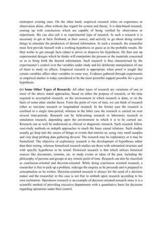 reinterpret existing ones. On the other hand, empirical research relies on experience or
observation alone, often without due regard for system and theory. It is data-based research,
coming up with conclusions which are capable of being verified by observation or
experiment. We can also call it as experimental type of research. In such a research it is
necessary to get at facts firsthand, at their source, and actively to go about doing certain
things to stimulate the production of desired information. In such a research, the researcher
must first provide himself with a working hypothesis or guess as to the probable results. He
then works to get enough facts (data) to prove or disprove his hypothesis. He then sets up
experimental designs which he thinks will manipulate the persons or the materials concerned
so as to bring forth the desired information. Such research is thus characterised by the
experimenter’s control over the variables under study and his deliberate manipulation of one
of them to study its effects. Empirical research is appropriate when proof is sought that
certain variables affect other variables in some way. Evidence gathered through experiments
or empirical studies is today considered to be the most powerful support possible for a given
hypothesis.

(v) Some Other Types of Research: All other types of research are variations of one or
more of the above stated approaches, based on either the purpose of research, or the time
required to accomplish research, on the environment in which research is done, or on the
basis of some other similar factor. Form the point of view of time, we can think of research
either as one-time research or longitudinal research. In the former case the research is
confined to a single time-period, whereas in the latter case the research is carried on over
several time-periods. Research can be field-setting research or laboratory research or
simulation research, depending upon the environment in which it is to be carried out.
Research can as well be understood as clinical or diagnostic research. Such research follow
case-study methods or indepth approaches to reach the basic causal relations. Such studies
usually go deep into the causes of things or events that interest us, using very small samples
and very deep probing data gathering devices. The research may be exploratory or it may be
formalized. The objective of exploratory research is the development of hypotheses rather
than their testing, whereas formalized research studies are those with substantial structure and
with specific hypotheses to be tested. Historical research is that which utilizes historical
sources like documents, remains, etc. to study events or ideas of the past, including the
philosophy of persons and groups at any remote point of time. Research can also be classified
as conclusion-oriented and decision-oriented. While doing conclusion oriented research, a
researcher is free to pick up a problem, redesign the enquiry as he proceeds and is prepared to
conceptualize as he wishes. Decision-oriented research is always for the need of a decision
maker and the researcher in this case is not free to embark upon research according to his
own inclination. Operations research is an example of decision oriented research since it is a
scientific method of providing executive departments with a quantitative basis for decisions
regarding operations under their control.
 