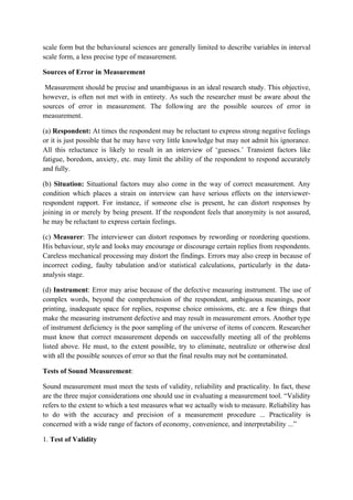 scale form but the behavioural sciences are generally limited to describe variables in interval
scale form, a less precise type of measurement.

Sources of Error in Measurement

 Measurement should be precise and unambiguous in an ideal research study. This objective,
however, is often not met with in entirety. As such the researcher must be aware about the
sources of error in measurement. The following are the possible sources of error in
measurement.

(a) Respondent: At times the respondent may be reluctant to express strong negative feelings
or it is just possible that he may have very little knowledge but may not admit his ignorance.
All this reluctance is likely to result in an interview of ‘guesses.’ Transient factors like
fatigue, boredom, anxiety, etc. may limit the ability of the respondent to respond accurately
and fully.

(b) Situation: Situational factors may also come in the way of correct measurement. Any
condition which places a strain on interview can have serious effects on the interviewer-
respondent rapport. For instance, if someone else is present, he can distort responses by
joining in or merely by being present. If the respondent feels that anonymity is not assured,
he may be reluctant to express certain feelings.

(c) Measurer: The interviewer can distort responses by rewording or reordering questions.
His behaviour, style and looks may encourage or discourage certain replies from respondents.
Careless mechanical processing may distort the findings. Errors may also creep in because of
incorrect coding, faulty tabulation and/or statistical calculations, particularly in the data-
analysis stage.

(d) Instrument: Error may arise because of the defective measuring instrument. The use of
complex words, beyond the comprehension of the respondent, ambiguous meanings, poor
printing, inadequate space for replies, response choice omissions, etc. are a few things that
make the measuring instrument defective and may result in measurement errors. Another type
of instrument deficiency is the poor sampling of the universe of items of concern. Researcher
must know that correct measurement depends on successfully meeting all of the problems
listed above. He must, to the extent possible, try to eliminate, neutralize or otherwise deal
with all the possible sources of error so that the final results may not be contaminated.

Tests of Sound Measurement:

Sound measurement must meet the tests of validity, reliability and practicality. In fact, these
are the three major considerations one should use in evaluating a measurement tool. “Validity
refers to the extent to which a test measures what we actually wish to measure. Reliability has
to do with the accuracy and precision of a measurement procedure ... Practicality is
concerned with a wide range of factors of economy, convenience, and interpretability ...”

1. Test of Validity
 