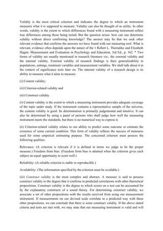 Validity is the most critical criterion and indicates the degree to which an instrument
measures what it is supposed to measure. Validity can also be thought of as utility. In other
words, validity is the extent to which differences found with a measuring instrument reflect
true differences among those being tested. But the question arises: how can one determine
validity without direct confirming knowledge? The answer may be that we seek other
relevant evidence that confirms the answers we have found with our measuring tool. What is
relevant, evidence often depends upon the nature of the 1 Robert L. Thorndike and Elizabeth
Hagen: Measurement and Evaluation in Psychology and Education, 3rd Ed., p. 162. * Two
forms of validity are usually mentioned in research literature viz., the external validity and
the internal validity. External validity of research findings is their generalizability to
populations, settings, treatment variables and measurement variables. We shall talk about it in
the context of significance tests later on. The internal validity of a research design is its
ability to measure what it aims to measure.

(i) Content validity;

(ii) Criterion-related validity and

(iii) Construct validity.

(i) Content validity is the extent to which a measuring instrument provides adequate coverage
of the topic under study. If the instrument contains a representative sample of the universe,
the content validity is good. Its determination is primarily judgemental and intuitive. It can
also be determined by using a panel of persons who shall judge how well the measuring
instrument meets the standards, but there is no numerical way to express it.

(ii) Criterion-related validity relates to our ability to predict some outcome or estimate the
existence of some current condition. This form of validity reflects the success of measures
used for some empirical estimating purpose. The concerned criterion must possess the
following qualities:

Relevance: (A criterion is relevant if it is defined in terms we judge to be the proper
measure.) Freedom from bias: (Freedom from bias is attained when the criterion gives each
subject an equal opportunity to score well.)

Reliability: (A reliable criterion is stable or reproducible.)

Availability: (The information specified by the criterion must be available.)

(iii) Construct validity is the most complex and abstract. A measure is said to possess
construct validity to the degree that it confirms to predicted correlations with other theoretical
propositions. Construct validity is the degree to which scores on a test can be accounted for
by the explanatory constructs of a sound theory. For determining construct validity, we
associate a set of other propositions with the results received from using our measurement
instrument. If measurements on our devised scale correlate in a predicted way with these
other propositions, we can conclude that there is some construct validity. If the above stated
criteria and tests are met with, we may state that our measuring instrument is valid and will
 