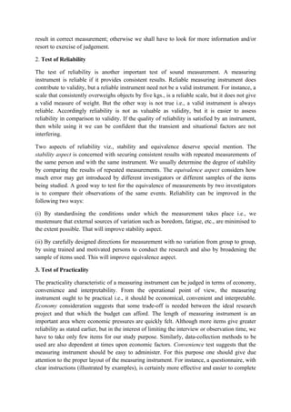 result in correct measurement; otherwise we shall have to look for more information and/or
resort to exercise of judgement.

2. Test of Reliability

The test of reliability is another important test of sound measurement. A measuring
instrument is reliable if it provides consistent results. Reliable measuring instrument does
contribute to validity, but a reliable instrument need not be a valid instrument. For instance, a
scale that consistently overweighs objects by five kgs., is a reliable scale, but it does not give
a valid measure of weight. But the other way is not true i.e., a valid instrument is always
reliable. Accordingly reliability is not as valuable as validity, but it is easier to assess
reliability in comparison to validity. If the quality of reliability is satisfied by an instrument,
then while using it we can be confident that the transient and situational factors are not
interfering.

Two aspects of reliability viz., stability and equivalence deserve special mention. The
stability aspect is concerned with securing consistent results with repeated measurements of
the same person and with the same instrument. We usually determine the degree of stability
by comparing the results of repeated measurements. The equivalence aspect considers how
much error may get introduced by different investigators or different samples of the items
being studied. A good way to test for the equivalence of measurements by two investigators
is to compare their observations of the same events. Reliability can be improved in the
following two ways:

(i) By standardising the conditions under which the measurement takes place i.e., we
mustensure that external sources of variation such as boredom, fatigue, etc., are minimised to
the extent possible. That will improve stability aspect.

(ii) By carefully designed directions for measurement with no variation from group to group,
by using trained and motivated persons to conduct the research and also by broadening the
sample of items used. This will improve equivalence aspect.

3. Test of Practicality

The practicality characteristic of a measuring instrument can be judged in terms of economy,
convenience and interpretability. From the operational point of view, the measuring
instrument ought to be practical i.e., it should be economical, convenient and interpretable.
Economy consideration suggests that some trade-off is needed between the ideal research
project and that which the budget can afford. The length of measuring instrument is an
important area where economic pressures are quickly felt. Although more items give greater
reliability as stated earlier, but in the interest of limiting the interview or observation time, we
have to take only few items for our study purpose. Similarly, data-collection methods to be
used are also dependent at times upon economic factors. Convenience test suggests that the
measuring instrument should be easy to administer. For this purpose one should give due
attention to the proper layout of the measuring instrument. For instance, a questionnaire, with
clear instructions (illustrated by examples), is certainly more effective and easier to complete
 