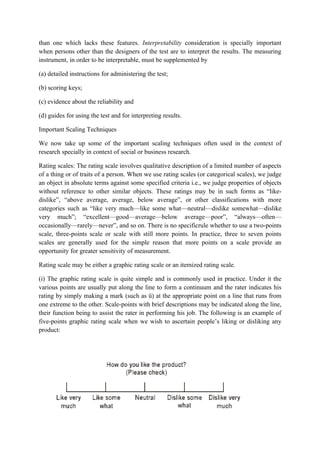 than one which lacks these features. Interpretability consideration is specially important
when persons other than the designers of the test are to interpret the results. The measuring
instrument, in order to be interpretable, must be supplemented by

(a) detailed instructions for administering the test;

(b) scoring keys;

(c) evidence about the reliability and

(d) guides for using the test and for interpreting results.

Important Scaling Techniques

We now take up some of the important scaling techniques often used in the context of
research specially in context of social or business research.

Rating scales: The rating scale involves qualitative description of a limited number of aspects
of a thing or of traits of a person. When we use rating scales (or categorical scales), we judge
an object in absolute terms against some specified criteria i.e., we judge properties of objects
without reference to other similar objects. These ratings may be in such forms as “like-
dislike”, “above average, average, below average”, or other classifications with more
categories such as “like very much—like some what—neutral—dislike somewhat—dislike
very much”; “excellent—good—average—below average—poor”, “always—often—
occasionally—rarely—never”, and so on. There is no specificrule whether to use a two-points
scale, three-points scale or scale with still more points. In practice, three to seven points
scales are generally used for the simple reason that more points on a scale provide an
opportunity for greater sensitivity of measurement.

Rating scale may be either a graphic rating scale or an itemized rating scale.

(i) The graphic rating scale is quite simple and is commonly used in practice. Under it the
various points are usually put along the line to form a continuum and the rater indicates his
rating by simply making a mark (such as ü) at the appropriate point on a line that runs from
one extreme to the other. Scale-points with brief descriptions may be indicated along the line,
their function being to assist the rater in performing his job. The following is an example of
five-points graphic rating scale when we wish to ascertain people’s liking or disliking any
product:
 