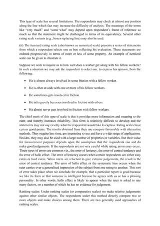 This type of scale has several limitations. The respondents may check at almost any position
along the line which fact may increase the difficulty of analysis. The meanings of the terms
like “very much” and “some what” may depend upon respondent’s frame of reference so
much so that the statement might be challenged in terms of its equivalency. Several other
rating scale variants (e.g., boxes replacing line) may also be used.

(ii) The itemized rating scale (also known as numerical scale) presents a series of statements
from which a respondent selects one as best reflecting his evaluation. These statements are
ordered progressively in terms of more or less of some property. An example of itemized
scale can be given to illustrate it.

Suppose we wish to inquire as to how well does a worker get along with his fellow workers?
In such a situation we may ask the respondent to select one, to express his opinion, from the
following:

   •   He is almost always involved in some friction with a fellow worker.

   •   He is often at odds with one or more of his fellow workers.

   •   He sometimes gets involved in friction.

   •   He infrequently becomes involved in friction with others.

   •   He almost never gets involved in friction with fellow workers.

The chief merit of this type of scale is that it provides more information and meaning to the
rater, and thereby increases reliability. This form is relatively difficult to develop and the
statements may not say exactly what the respondent would like to express. Rating scales have
certain good points. The results obtained from their use compare favourably with alternative
methods. They require less time, are interesting to use and have a wide range of applications.
Besides, they may also be used with a large number of properties or variables. But their value
for measurement purposes depends upon the assumption that the respondents can and do
make good judgements. If the respondents are not very careful while rating, errors may occur.
Three types of errors are common viz., the error of leniency, the error of central tendency and
the error of hallo effect. The error of leniency occurs when certain respondents are either easy
raters or hard raters. When raters are reluctant to give extreme judgements, the result is the
error of central tendency. The error of hallo effect or the systematic bias occurs when the
rater carries over a generalised impression of the subject from one rating to another. This sort
of error takes place when we conclude for example, that a particular report is good because
we like its form or that someone is intelligent because he agrees with us or has a pleasing
personality. In other words, hallo effect is likely to appear when the rater is asked to rate
many factors, on a number of which he has no evidence for judgement.

Ranking scales: Under ranking scales (or comparative scales) we make relative judgements
against other similar objects. The respondents under this method directly compare two or
more objects and make choices among them. There are two generally used approaches of
ranking scales.
 