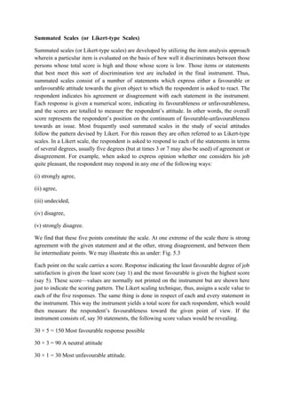 Summated Scales (or Likert-type Scales)

Summated scales (or Likert-type scales) are developed by utilizing the item analysis approach
wherein a particular item is evaluated on the basis of how well it discriminates between those
persons whose total score is high and those whose score is low. Those items or statements
that best meet this sort of discrimination test are included in the final instrument. Thus,
summated scales consist of a number of statements which express either a favourable or
unfavourable attitude towards the given object to which the respondent is asked to react. The
respondent indicates his agreement or disagreement with each statement in the instrument.
Each response is given a numerical score, indicating its favourableness or unfavourableness,
and the scores are totalled to measure the respondent’s attitude. In other words, the overall
score represents the respondent’s position on the continuum of favourable-unfavourableness
towards an issue. Most frequently used summated scales in the study of social attitudes
follow the pattern devised by Likert. For this reason they are often referred to as Likert-type
scales. In a Likert scale, the respondent is asked to respond to each of the statements in terms
of several degrees, usually five degrees (but at times 3 or 7 may also be used) of agreement or
disagreement. For example, when asked to express opinion whether one considers his job
quite pleasant, the respondent may respond in any one of the following ways:

(i) strongly agree,

(ii) agree,

(iii) undecided,

(iv) disagree,

(v) strongly disagree.

We find that these five points constitute the scale. At one extreme of the scale there is strong
agreement with the given statement and at the other, strong disagreement, and between them
lie intermediate points. We may illustrate this as under: Fig. 5.3

Each point on the scale carries a score. Response indicating the least favourable degree of job
satisfaction is given the least score (say 1) and the most favourable is given the highest score
(say 5). These score—values are normally not printed on the instrument but are shown here
just to indicate the scoring pattern. The Likert scaling technique, thus, assigns a scale value to
each of the five responses. The same thing is done in respect of each and every statement in
the instrument. This way the instrument yields a total score for each respondent, which would
then measure the respondent’s favourableness toward the given point of view. If the
instrument consists of, say 30 statements, the following score values would be revealing.

30 × 5 = 150 Most favourable response possible

30 × 3 = 90 A neutral attitude

30 × 1 = 30 Most unfavourable attitude.
 