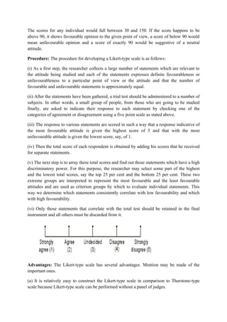 The scores for any individual would fall between 30 and 150. If the score happens to be
above 90, it shows favourable opinion to the given point of view, a score of below 90 would
mean unfavourable opinion and a score of exactly 90 would be suggestive of a neutral
attitude.

Procedure: The procedure for developing a Likert-type scale is as follows:

(i) As a first step, the researcher collects a large number of statements which are relevant to
the attitude being studied and each of the statements expresses definite favourableness or
unfavourableness to a particular point of view or the attitude and that the number of
favourable and unfavourable statements is approximately equal.

(ii) After the statements have been gathered, a trial test should be administered to a number of
subjects. In other words, a small group of people, from those who are going to be studied
finally, are asked to indicate their response to each statement by checking one of the
categories of agreement or disagreement using a five point scale as stated above.

(iii) The response to various statements are scored in such a way that a response indicative of
the most favourable attitude is given the highest score of 5 and that with the most
unfavourable attitude is given the lowest score, say, of 1.

(iv) Then the total score of each respondent is obtained by adding his scores that he received
for separate statements.

(v) The next step is to array these total scores and find out those statements which have a high
discriminatory power. For this purpose, the researcher may select some part of the highest
and the lowest total scores, say the top 25 per cent and the bottom 25 per cent. These two
extreme groups are interpreted to represent the most favourable and the least favourable
attitudes and are used as criterion groups by which to evaluate individual statements. This
way we determine which statements consistently correlate with low favourability and which
with high favourability.

(vi) Only those statements that correlate with the total test should be retained in the final
instrument and all others must be discarded from it.




Advantages: The Likert-type scale has several advantages. Mention may be made of the
important ones.

(a) It is relatively easy to construct the Likert-type scale in comparison to Thurstone-type
scale because Likert-type scale can be performed without a panel of judges.
 