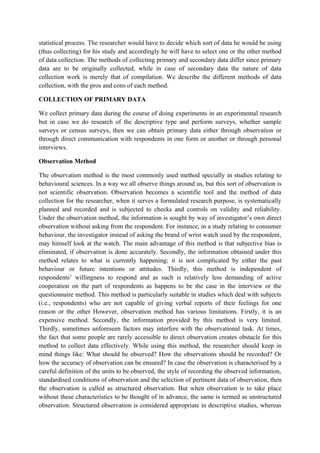 statistical process. The researcher would have to decide which sort of data he would be using
(thus collecting) for his study and accordingly he will have to select one or the other method
of data collection. The methods of collecting primary and secondary data differ since primary
data are to be originally collected, while in case of secondary data the nature of data
collection work is merely that of compilation. We describe the different methods of data
collection, with the pros and cons of each method.

COLLECTION OF PRIMARY DATA

We collect primary data during the course of doing experiments in an experimental research
but in case we do research of the descriptive type and perform surveys, whether sample
surveys or census surveys, then we can obtain primary data either through observation or
through direct communication with respondents in one form or another or through personal
interviews.

Observation Method

The observation method is the most commonly used method specially in studies relating to
behavioural sciences. In a way we all observe things around us, but this sort of observation is
not scientific observation. Observation becomes a scientific tool and the method of data
collection for the researcher, when it serves a formulated research purpose, is systematically
planned and recorded and is subjected to checks and controls on validity and reliability.
Under the observation method, the information is sought by way of investigator’s own direct
observation without asking from the respondent. For instance, in a study relating to consumer
behaviour, the investigator instead of asking the brand of wrist watch used by the respondent,
may himself look at the watch. The main advantage of this method is that subjective bias is
eliminated, if observation is done accurately. Secondly, the information obtained under this
method relates to what is currently happening; it is not complicated by either the past
behaviour or future intentions or attitudes. Thirdly, this method is independent of
respondents’ willingness to respond and as such is relatively less demanding of active
cooperation on the part of respondents as happens to be the case in the interview or the
questionnaire method. This method is particularly suitable in studies which deal with subjects
(i.e., respondents) who are not capable of giving verbal reports of their feelings for one
reason or the other However, observation method has various limitations. Firstly, it is an
expensive method. Secondly, the information provided by this method is very limited.
Thirdly, sometimes unforeseen factors may interfere with the observational task. At times,
the fact that some people are rarely accessible to direct observation creates obstacle for this
method to collect data effectively. While using this method, the researcher should keep in
mind things like: What should be observed? How the observations should be recorded? Or
how the accuracy of observation can be ensured? In case the observation is characterised by a
careful definition of the units to be observed, the style of recording the observed information,
standardised conditions of observation and the selection of pertinent data of observation, then
the observation is called as structured observation. But when observation is to take place
without these characteristics to be thought of in advance, the same is termed as unstructured
observation. Structured observation is considered appropriate in descriptive studies, whereas
 