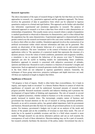 Research Approaches

The above description of the types of research brings to light the fact that there are two basic
approaches to research, viz., quantitative approach and the qualitative approach. The former
involves the generation of data in quantitative form which can be subjected to rigorous
quantitative analysis in a formal and rigid fashion. This approach can be further sub-classified
into inferential, experimental and simulation approaches to research. The purpose of
inferential approach to research is to form a data base from which to infer characteristics or
relationships of population. This usually means survey research where a sample of population
is studied (questioned or observed) to determine its characteristics, and it is then inferred that
the population has the same characteristics. Experimental approach is characterised by much
greater control over the research environment and in this case some variables are manipulated
to observe their effect on other variables. Simulation approach involves the construction of an
artificial environment within which relevant information and data can be generated. This
permits an observation of the dynamic behaviour of a system (or its sub-system) under
controlled conditions. The term ‘simulation’ in the context of business and social sciences
applications refers to “the operation of a numerical model that represents the structure of a
dynamic process. Given the values of initial conditions, parameters and exogenous variables,
a simulation is run to represent the behaviour of the process over time.”5 Simulation
approach can also be useful in building models for understanding future conditions.
Qualitative approach to research is concerned with subjective assessment of attitudes,
opinions and behaviour. Research in such a situation is a function of researcher’s insights and
impressions. Such an approach to research generates results either in non-quantitative form or
in the form which are not subjected to rigorous quantitative analysis. Generally, the
techniques of focus group interviews, projective techniques and depth interviews are used.
All these are explained at length in chapters that follow.

Significance of Research

“All progress is born of inquiry. Doubt is often better than overconfidence, for it leads to
inquiry, and inquiry leads to invention” is a famous Hudson Maxim in context of which the
significance of research can well be understood. Increased amounts of research make
progress possible. Research inculcates scientific and inductive thinking and it promotes the
development of logical habits of thinking and organisation. The role of research in several
fields of applied economics, whether related to business or to the economy as a whole, has
greatly increased in modern times. The increasingly complex nature of business and
government has focused attention on the use of research in solving operational problems.
Research, as an aid to economic policy, has gained added importance, both for government
and business. Research provides the basis for nearly all government policies in our economic
system. For instance, government’s budgets rest in part on an analysis of the needs and
desires of the people and on the availability of revenues to meet these needs. The cost of
needs has to be equated to probable revenues and this is a field where research is most
needed. Through research we can devise alternative policies and can as well examine the
consequences of each of these alternatives. Decision-making may not be a part of research,
but research certainly facilitates the decisions of the policy maker. Government has also to
 