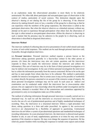 in an exploratory study the observational procedure is most likely to be relatively
unstructured. We often talk about participant and non-participant types of observation in the
context of studies, particularly of social sciences. This distinction depends upon the
observer’s sharing or not sharing the life of the group he is observing. If the observer
observes by making himself, more or less, a member of the group he is observing so that he
can experience what the members of the group experience, the observation is called as the
participant observation. But when the observer observes as a detached emissary without any
attempt on his part to experience through participation what others feel, the observation of
this type is often termed as non-participant observation. (When the observer is observing in
such a manner that his presence may be unknown to the people he is observing, such an
observation is described as disguised observation.)

Interview Method

The interview method of collecting data involves presentation of oral-verbal stimuli and reply
in terms of oral-verbal responses. This method can be used through personal interviews and,
if possible, through telephone interviews.

(a) Personal interviews: Personal interview method requires a person known as the
interviewer asking questions generally in a face-to-face contact to the other person or
persons. (At times the interviewee may also ask certain questions and the interviewer
responds to these, but usually the interviewer initiates the interview and collects the
information.) This sort of interview may be in the form of direct personal investigation or it
may be indirect oral investigation. In the case of direct personal investigation the interviewer
has to collect the information personally from the sources concerned. He has to be on the spot
and has to meet people from whom data have to be collected. This method is particularly
suitable for intensive investigations. But in certain cases it may not be possible or worthwhile
to contact directly the persons concerned or on account of the extensive scope of enquiry, the
direct personal investigation technique may not be used. In such cases an indirect oral
examination can be conducted under which the interviewer has to cross-examine other
persons who are supposed to have knowledge about the problem under investigation and the
information, obtained is recorded. Most of the commissions and committees appointed by
government to carry on investigations make use of this method.

The method of collecting information through personal interviews is usually carried out in a
structured way. As such we call the interviews as structured interviews. Such interviews
involve the use of a set of predetermined questions and of highly standardised techniques of
recording. Thus, the interviewer in a structured interview follows a rigid procedure laid
down, asking questions in a form and order prescribed. As against it, the unstructured
interviews are characterised by a flexibility of approach to questioning. Unstructured
interviews do not follow a system of pre-determined questions and standardised techniques of
recording information. In a non-structured interview, the interviewer is allowed much greater
freedom to ask, in case of need, supplementary questions or at times he may omit certain
questions if the situation so requires. He may even change the sequence of questions. He has
relatively greater freedom while recording the responses to include some aspects and exclude
 