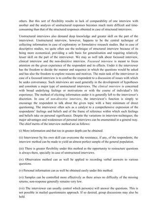others. But this sort of flexibility results in lack of comparability of one interview with
another and the analysis of unstructured responses becomes much more difficult and time-
consuming than that of the structured responses obtained in case of structured interviews.

Unstructured interviews also demand deep knowledge and greater skill on the part of the
interviewer. Unstructured interview, however, happens to be the central technique of
collecting information in case of exploratory or formulative research studies. But in case of
descriptive studies, we quite often use the technique of structured interview because of its
being more economical, providing a safe basis for generalisation and requiring relatively
lesser skill on the part of the interviewer. We may as well talk about focussed interview,
clinical interview and the non-directive interview. Focussed interview is meant to focus
attention on the given experience of the respondent and its effects. Under it the interviewer
has the freedom to decide the manner and sequence in which the questions would be asked
and has also the freedom to explore reasons and motives. The main task of the interviewer in
case of a focussed interview is to confine the respondent to a discussion of issues with which
he seeks conversance. Such interviews are used generally in the development of hypotheses
and constitute a major type of unstructured interviews. The clinical interview is concerned
with broad underlying feelings or motivations or with the course of individual’s life
experience. The method of eliciting information under it is generally left to the interviewer’s
discretion. In case of non-directive interview, the interviewer’s function is simply to
encourage the respondent to talk about the given topic with a bare minimum of direct
questioning. The interviewer often acts as a catalyst to a comprehensive expression of the
respondents’ feelings and beliefs and of the frame of reference within which such feelings
and beliefs take on personal significance. Despite the variations in interview-techniques, the
major advantages and weaknesses of personal interviews can be enumerated in a general way.
The chief merits of the interview method are as follows:

(i) More information and that too in greater depth can be obtained.

(ii) Interviewer by his own skill can overcome the resistance, if any, of the respondents; the
interview method can be made to yield an almost perfect sample of the general population.

(iii) There is greater flexibility under this method as the opportunity to restructure questions
is always there, specially in case of unstructured interviews.

(iv) Observation method can as well be applied to recording verbal answers to various
questions.

(v) Personal information can as well be obtained easily under this method.

(vi) Samples can be controlled more effectively as there arises no difficulty of the missing
returns; non-response generally remains very low.

(vii) The interviewer can usually control which person(s) will answer the questions. This is
not possible in mailed questionnaire approach. If so desired, group discussions may also be
held.
 