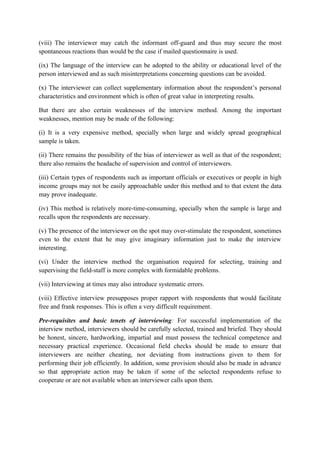 (viii) The interviewer may catch the informant off-guard and thus may secure the most
spontaneous reactions than would be the case if mailed questionnaire is used.

(ix) The language of the interview can be adopted to the ability or educational level of the
person interviewed and as such misinterpretations concerning questions can be avoided.

(x) The interviewer can collect supplementary information about the respondent’s personal
characteristics and environment which is often of great value in interpreting results.

But there are also certain weaknesses of the interview method. Among the important
weaknesses, mention may be made of the following:

(i) It is a very expensive method, specially when large and widely spread geographical
sample is taken.

(ii) There remains the possibility of the bias of interviewer as well as that of the respondent;
there also remains the headache of supervision and control of interviewers.

(iii) Certain types of respondents such as important officials or executives or people in high
income groups may not be easily approachable under this method and to that extent the data
may prove inadequate.

(iv) This method is relatively more-time-consuming, specially when the sample is large and
recalls upon the respondents are necessary.

(v) The presence of the interviewer on the spot may over-stimulate the respondent, sometimes
even to the extent that he may give imaginary information just to make the interview
interesting.

(vi) Under the interview method the organisation required for selecting, training and
supervising the field-staff is more complex with formidable problems.

(vii) Interviewing at times may also introduce systematic errors.

(viii) Effective interview presupposes proper rapport with respondents that would facilitate
free and frank responses. This is often a very difficult requirement.

Pre-requisites and basic tenets of interviewing: For successful implementation of the
interview method, interviewers should be carefully selected, trained and briefed. They should
be honest, sincere, hardworking, impartial and must possess the technical competence and
necessary practical experience. Occasional field checks should be made to ensure that
interviewers are neither cheating, nor deviating from instructions given to them for
performing their job efficiently. In addition, some provision should also be made in advance
so that appropriate action may be taken if some of the selected respondents refuse to
cooperate or are not available when an interviewer calls upon them.
 