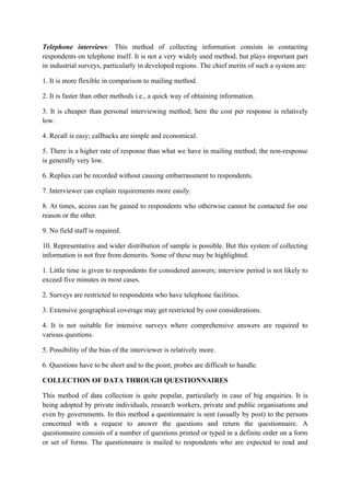 Telephone interviews: This method of collecting information consists in contacting
respondents on telephone itself. It is not a very widely used method, but plays important part
in industrial surveys, particularly in developed regions. The chief merits of such a system are:

1. It is more flexible in comparison to mailing method.

2. It is faster than other methods i.e., a quick way of obtaining information.

3. It is cheaper than personal interviewing method; here the cost per response is relatively
low.

4. Recall is easy; callbacks are simple and economical.

5. There is a higher rate of response than what we have in mailing method; the non-response
is generally very low.

6. Replies can be recorded without causing embarrassment to respondents.

7. Interviewer can explain requirements more easily.

8. At times, access can be gained to respondents who otherwise cannot be contacted for one
reason or the other.

9. No field staff is required.

10. Representative and wider distribution of sample is possible. But this system of collecting
information is not free from demerits. Some of these may be highlighted.

1. Little time is given to respondents for considered answers; interview period is not likely to
exceed five minutes in most cases.

2. Surveys are restricted to respondents who have telephone facilities.

3. Extensive geographical coverage may get restricted by cost considerations.

4. It is not suitable for intensive surveys where comprehensive answers are required to
various questions.

5. Possibility of the bias of the interviewer is relatively more.

6. Questions have to be short and to the point; probes are difficult to handle.

COLLECTION OF DATA THROUGH QUESTIONNAIRES

This method of data collection is quite popular, particularly in case of big enquiries. It is
being adopted by private individuals, research workers, private and public organisations and
even by governments. In this method a questionnaire is sent (usually by post) to the persons
concerned with a request to answer the questions and return the questionnaire. A
questionnaire consists of a number of questions printed or typed in a definite order on a form
or set of forms. The questionnaire is mailed to respondents who are expected to read and
 