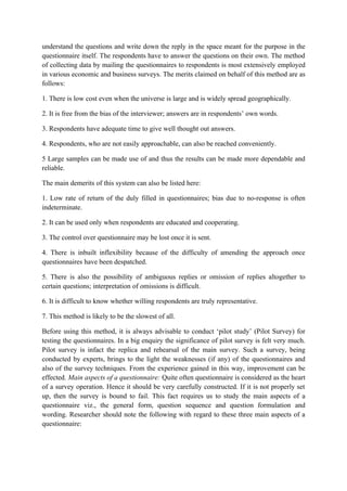 understand the questions and write down the reply in the space meant for the purpose in the
questionnaire itself. The respondents have to answer the questions on their own. The method
of collecting data by mailing the questionnaires to respondents is most extensively employed
in various economic and business surveys. The merits claimed on behalf of this method are as
follows:

1. There is low cost even when the universe is large and is widely spread geographically.

2. It is free from the bias of the interviewer; answers are in respondents’ own words.

3. Respondents have adequate time to give well thought out answers.

4. Respondents, who are not easily approachable, can also be reached conveniently.

5 Large samples can be made use of and thus the results can be made more dependable and
reliable.

The main demerits of this system can also be listed here:

1. Low rate of return of the duly filled in questionnaires; bias due to no-response is often
indeterminate.

2. It can be used only when respondents are educated and cooperating.

3. The control over questionnaire may be lost once it is sent.

4. There is inbuilt inflexibility because of the difficulty of amending the approach once
questionnaires have been despatched.

5. There is also the possibility of ambiguous replies or omission of replies altogether to
certain questions; interpretation of omissions is difficult.

6. It is difficult to know whether willing respondents are truly representative.

7. This method is likely to be the slowest of all.

Before using this method, it is always advisable to conduct ‘pilot study’ (Pilot Survey) for
testing the questionnaires. In a big enquiry the significance of pilot survey is felt very much.
Pilot survey is infact the replica and rehearsal of the main survey. Such a survey, being
conducted by experts, brings to the light the weaknesses (if any) of the questionnaires and
also of the survey techniques. From the experience gained in this way, improvement can be
effected. Main aspects of a questionnaire: Quite often questionnaire is considered as the heart
of a survey operation. Hence it should be very carefully constructed. If it is not properly set
up, then the survey is bound to fail. This fact requires us to study the main aspects of a
questionnaire viz., the general form, question sequence and question formulation and
wording. Researcher should note the following with regard to these three main aspects of a
questionnaire:
 
