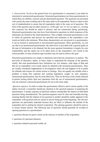 1. General form: So far as the general form of a questionnaire is concerned, it can either be
structured or unstructured questionnaire. Structured questionnaires are those questionnaires in
which there are definite, concrete and pre-determined questions. The questions are presented
with exactly the same wording and in the same order to all respondents. Resort is taken to this
sort of standardisation to ensure that all respondents reply to the same set of questions. The
form of the question may be either closed (i.e., of the type ‘yes’ or ‘no’) or open (i.e., inviting
free response) but should be stated in advance and not constructed during questioning.
Structured questionnaires may also have fixed alternative questions in which responses of the
informants are limited to the stated alternatives. Thus a highly structured questionnaire is one
in which all questions and answers are specified and comments in the respondent’s own
words are held to the minimum. When these characteristics are not present in a questionnaire,
it can be termed as unstructured or non-structured questionnaire. More specifically, we can
say that in an unstructured questionnaire, the interviewer is provided with a general guide on
the type of information to be obtained, but the exact question formulation is largely his own
responsibility and the replies are to be taken down in the respondent’s own words to the
extent possible; in some situations tape recorders may be used to achieve this goal.

Structured questionnaires are simple to administer and relatively inexpensive to analyse. The
provision of alternative replies, at times, helps to understand the meaning of the question
clearly. But such questionnaires have limitations too. For instance, wide range of data and
that too in respondent’s own words cannot be obtained with structured questionnaires. They
are usually considered inappropriate in investigations where the aim happens to be to probe
for attitudes and reasons for certain actions or feelings. They are equally not suitable when a
problem is being first explored and working hypotheses sought. In such situations,
unstructured questionnaires may be used effectively. Then on the basis of the results obtained
in pretest (testing before final use) operations from the use of unstructured questionnaires,
one can construct a structured questionnaire for use in the main study.

 Question sequence: In order to make the questionnaire effective and to ensure quality to the
replies received, a researcher should pay attention to the question-sequence in preparing the
questionnaire. A proper sequence of questions reduces considerably the chances of individual
questions being misunderstood. The question-sequence must be clear and smoothly-moving,
meaning thereby that the relation of one question to another should be readily apparent to the
respondent, with questions that are easiest to answer being put in the beginning. The first few
questions are particularly important because they are likely to influence the attitude of the
respondent and in seeking his desired cooperation. The opening questions should be such as
to arouse human interest. The following type of questions should generally be avoided as
opening questions in a questionnaire:

1. questions that put too great a strain on the memory or intellect of the respondent;

2. questions of a personal character;

3. questions related to personal wealth, etc.
 