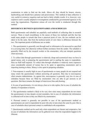 examination in order to find out the truth. Above all, they should be honest, sincere,
hardworking and should have patience and perseverance. This method of data collection is
very useful in extensive enquiries and can lead to fairly reliable results. It is, however, very
expensive and is usually adopted in investigations conducted by governmental agencies or by
some big organisations. Population census all over the world is conducted through this
method.

DIFFERENCE BETWEEN QUESTIONNAIRES AND SCHEDULES

Both questionnaire and schedule are popularly used methods of collecting data in research
surveys. There is much resemblance in the nature of these two methods and this fact has
made many people to remark that from a practical point of view, the two methods can be
taken to be the same. But from the technical point of view there is difference between the
two. The important points of difference are as under:

1. The questionnaire is generally sent through mail to informants to be answered as specified
in a covering letter, but otherwise without further assistance from the sender. The schedule is
generally filled out by the research worker or the enumerator, who can interpret questions
when necessary.

2. To collect data through questionnaire is relatively cheap and economical since we have to
spend money only in preparing the questionnaire and in mailing the same to respondents.
Here no field staff required. To collect data through schedules is relatively more expensive
since considerable amount of money has to be spent in appointing enumerators and in
importing training to them. Money is also spent in preparing schedules.

3. Non-response is usually high in case of questionnaire as many people do not respond and
many return the questionnaire without answering all questions. Bias due to non-response
often remains indeterminate. As against this, non-response is generally very low in case of
schedules because these are filled by enumerators who are able to get answers to all
questions. But there remains the danger of interviewer bias and cheating.

4. In case of questionnaire, it is not always clear as to who replies, but in case of schedule the
identity of respondent is known.

5. The questionnaire method is likely to be very slow since many respondents do not return
the questionnaire in time despite several reminders, but in case of schedules the information
is collected well in time as they are filled in by enumerators.

6. Personal contact is generally not possible in case of the questionnaire method as
questionnaires are sent to respondents by post who also in turn return the same by post. But in
case of schedules direct personal contact is established with respondents.

7. Questionnaire method can be used only when respondents are literate and cooperative, but
in case of schedules the information can be gathered even when the respondents happen to be
illiterate.
 