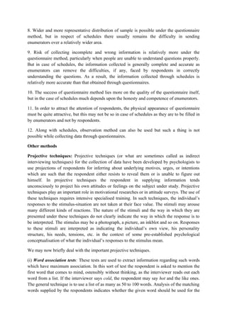 8. Wider and more representative distribution of sample is possible under the questionnaire
method, but in respect of schedules there usually remains the difficulty in sending
enumerators over a relatively wider area.

9. Risk of collecting incomplete and wrong information is relatively more under the
questionnaire method, particularly when people are unable to understand questions properly.
But in case of schedules, the information collected is generally complete and accurate as
enumerators can remove the difficulties, if any, faced by respondents in correctly
understanding the questions. As a result, the information collected through schedules is
relatively more accurate than that obtained through questionnaires.

10. The success of questionnaire method lies more on the quality of the questionnaire itself,
but in the case of schedules much depends upon the honesty and competence of enumerators.

11. In order to attract the attention of respondents, the physical appearance of questionnaire
must be quite attractive, but this may not be so in case of schedules as they are to be filled in
by enumerators and not by respondents.

12. Along with schedules, observation method can also be used but such a thing is not
possible while collecting data through questionnaires.

Other methods

Projective techniques: Projective techniques (or what are sometimes called as indirect
interviewing techniques) for the collection of data have been developed by psychologists to
use projections of respondents for inferring about underlying motives, urges, or intentions
which are such that the respondent either resists to reveal them or is unable to figure out
himself. In projective techniques the respondent in supplying information tends
unconsciously to project his own attitudes or feelings on the subject under study. Projective
techniques play an important role in motivational researches or in attitude surveys. The use of
these techniques requires intensive specialised training. In such techniques, the individual’s
responses to the stimulus-situation are not taken at their face value. The stimuli may arouse
many different kinds of reactions. The nature of the stimuli and the way in which they are
presented under these techniques do not clearly indicate the way in which the response is to
be interpreted. The stimulus may be a photograph, a picture, an inkblot and so on. Responses
to these stimuli are interpreted as indicating the individual’s own view, his personality
structure, his needs, tensions, etc. in the context of some pre-established psychological
conceptualisation of what the individual’s responses to the stimulus mean.

We may now briefly deal with the important projective techniques.

(i) Word association tests: These tests are used to extract information regarding such words
which have maximum association. In this sort of test the respondent is asked to mention the
first word that comes to mind, ostensibly without thinking, as the interviewer reads out each
word from a list. If the interviewer says cold, the respondent may say hot and the like ones.
The general technique is to use a list of as many as 50 to 100 words. Analysis of the matching
words supplied by the respondents indicates whether the given word should be used for the
 