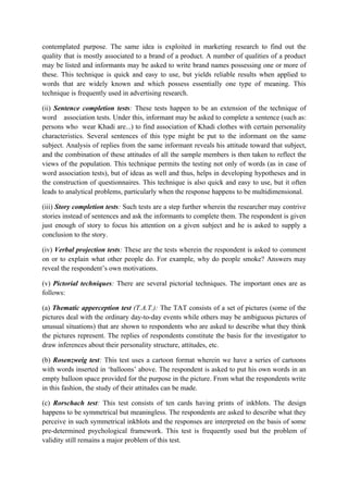 contemplated purpose. The same idea is exploited in marketing research to find out the
quality that is mostly associated to a brand of a product. A number of qualities of a product
may be listed and informants may be asked to write brand names possessing one or more of
these. This technique is quick and easy to use, but yields reliable results when applied to
words that are widely known and which possess essentially one type of meaning. This
technique is frequently used in advertising research.

(ii) Sentence completion tests: These tests happen to be an extension of the technique of
word association tests. Under this, informant may be asked to complete a sentence (such as:
persons who wear Khadi are...) to find association of Khadi clothes with certain personality
characteristics. Several sentences of this type might be put to the informant on the same
subject. Analysis of replies from the same informant reveals his attitude toward that subject,
and the combination of these attitudes of all the sample members is then taken to reflect the
views of the population. This technique permits the testing not only of words (as in case of
word association tests), but of ideas as well and thus, helps in developing hypotheses and in
the construction of questionnaires. This technique is also quick and easy to use, but it often
leads to analytical problems, particularly when the response happens to be multidimensional.

(iii) Story completion tests: Such tests are a step further wherein the researcher may contrive
stories instead of sentences and ask the informants to complete them. The respondent is given
just enough of story to focus his attention on a given subject and he is asked to supply a
conclusion to the story.

(iv) Verbal projection tests: These are the tests wherein the respondent is asked to comment
on or to explain what other people do. For example, why do people smoke? Answers may
reveal the respondent’s own motivations.

(v) Pictorial techniques: There are several pictorial techniques. The important ones are as
follows:

(a) Thematic apperception test (T.A.T.): The TAT consists of a set of pictures (some of the
pictures deal with the ordinary day-to-day events while others may be ambiguous pictures of
unusual situations) that are shown to respondents who are asked to describe what they think
the pictures represent. The replies of respondents constitute the basis for the investigator to
draw inferences about their personality structure, attitudes, etc.

(b) Rosenzweig test: This test uses a cartoon format wherein we have a series of cartoons
with words inserted in ‘balloons’ above. The respondent is asked to put his own words in an
empty balloon space provided for the purpose in the picture. From what the respondents write
in this fashion, the study of their attitudes can be made.

(c) Rorschach test: This test consists of ten cards having prints of inkblots. The design
happens to be symmetrical but meaningless. The respondents are asked to describe what they
perceive in such symmetrical inkblots and the responses are interpreted on the basis of some
pre-determined psychological framework. This test is frequently used but the problem of
validity still remains a major problem of this test.
 