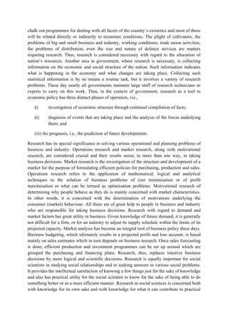 chalk out programmes for dealing with all facets of the country’s existence and most of these
will be related directly or indirectly to economic conditions. The plight of cultivators, the
problems of big and small business and industry, working conditions, trade union activities,
the problems of distribution, even the size and nature of defence services are matters
requiring research. Thus, research is considered necessary with regard to the allocation of
nation’s resources. Another area in government, where research is necessary, is collecting
information on the economic and social structure of the nation. Such information indicates
what is happening in the economy and what changes are taking place. Collecting such
statistical information is by no means a routine task, but it involves a variety of research
problems. These day nearly all governments maintain large staff of research technicians or
experts to carry on this work. Thus, in the context of government, research as a tool to
economic policy has three distinct phases of operation, viz.,

   (i)     investigation of economic structure through continual compilation of facts;

   (ii)    diagnosis of events that are taking place and the analysis of the forces underlying
           them; and

   (iii) the prognosis, i.e., the prediction of future developments.

Research has its special significance in solving various operational and planning problems of
business and industry. Operations research and market research, along with motivational
research, are considered crucial and their results assist, in more than one way, in taking
business decisions. Market research is the investigation of the structure and development of a
market for the purpose of formulating efficient policies for purchasing, production and sales.
Operations research refers to the application of mathematical, logical and analytical
techniques to the solution of business problems of cost minimisation or of profit
maximisation or what can be termed as optimisation problems. Motivational research of
determining why people behave as they do is mainly concerned with market characteristics.
In other words, it is concerned with the determination of motivations underlying the
consumer (market) behaviour. All these are of great help to people in business and industry
who are responsible for taking business decisions. Research with regard to demand and
market factors has great utility in business. Given knowledge of future demand, it is generally
not difficult for a firm, or for an industry to adjust its supply schedule within the limits of its
projected capacity. Market analysis has become an integral tool of business policy these days.
Business budgeting, which ultimately results in a projected profit and loss account, is based
mainly on sales estimates which in turn depends on business research. Once sales forecasting
is done, efficient production and investment programmes can be set up around which are
grouped the purchasing and financing plans. Research, thus, replaces intuitive business
decisions by more logical and scientific decisions. Research is equally important for social
scientists in studying social relationships and in seeking answers to various social problems.
It provides the intellectual satisfaction of knowing a few things just for the sake of knowledge
and also has practical utility for the social scientist to know for the sake of being able to do
something better or in a more efficient manner. Research in social sciences is concerned both
with knowledge for its own sake and with knowledge for what it can contribute to practical
 