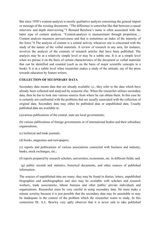 But since 1950’s content-analysis is mostly qualitative analysis concerning the general import
or message of the existing documents. “The difference is somewhat like that between a casual
interview and depth interviewing.”3 Bernard Berelson’s name is often associated with. the
latter type of content analysis. “Content-analysis is measurement through proportion….
Content analysis measures pervasiveness and that is sometimes an index of the intensity of
the force.”4 The analysis of content is a central activity whenever one is concerned with the
study of the nature of the verbal materials. A review of research in any area, for instance,
involves the analysis of the contents of research articles that have been published. The
analysis may be at a relatively simple level or may be a subtle one. It is at a simple level
when we pursue it on the basis of certain characteristics of the document or verbal materials
that can be identified and counted (such as on the basis of major scientific concepts in a
book). It is at a subtle level when researcher makes a study of the attitude, say of the press
towards education by feature writers.

COLLECTION OF SECONDARY DATA

Secondary data means data that are already available i.e., they refer to the data which have
already been collected and analysed by someone else. When the researcher utilises secondary
data, then he has to look into various sources from where he can obtain them. In this case he
is certainly not confronted with the problems that are usually associated with the collection of
original data. Secondary data may either be published data or unpublished data. Usually
published data are available in:

(a)various publications of the central, state are local governments;

(b) various publications of foreign governments or of international bodies and their subsidiary
organisations;

(c) technical and trade journals;

(d) books, magazines and newspapers;

(e) reports and publications of various associations connected with business and industry,
banks, stock exchanges, etc.;

(f) reports prepared by research scholars, universities, economists, etc. in different fields; and

  (g) public records and statistics, historical documents, and other sources of published
information.

The sources of unpublished data are many; they may be found in diaries, letters, unpublished
biographies and autobiographies and also may be available with scholars and research
workers, trade associations, labour bureaus and other public/ private individuals and
organisations. Researcher must be very careful in using secondary data. He must make a
minute scrutiny because it is just possible that the secondary data may be unsuitable or may
be inadequate in the context of the problem which the researcher wants to study. In this
connection Dr. A.L. Bowley very aptly observes that it is never safe to take published
 