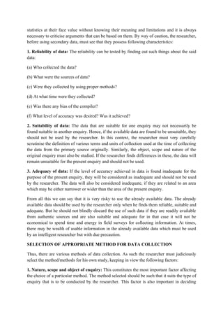 statistics at their face value without knowing their meaning and limitations and it is always
necessary to criticise arguments that can be based on them. By way of caution, the researcher,
before using secondary data, must see that they possess following characteristics:

1. Reliability of data: The reliability can be tested by finding out such things about the said
data:

(a) Who collected the data?

(b) What were the sources of data?

(c) Were they collected by using proper methods?

(d) At what time were they collected?

(e) Was there any bias of the compiler?

(f) What level of accuracy was desired? Was it achieved?

2. Suitability of data: The data that are suitable for one enquiry may not necessarily be
found suitable in another enquiry. Hence, if the available data are found to be unsuitable, they
should not be used by the researcher. In this context, the researcher must very carefully
scrutinise the definition of various terms and units of collection used at the time of collecting
the data from the primary source originally. Similarly, the object, scope and nature of the
original enquiry must also be studied. If the researcher finds differences in these, the data will
remain unsuitable for the present enquiry and should not be used.

3. Adequacy of data: If the level of accuracy achieved in data is found inadequate for the
purpose of the present enquiry, they will be considered as inadequate and should not be used
by the researcher. The data will also be considered inadequate, if they are related to an area
which may be either narrower or wider than the area of the present enquiry.

From all this we can say that it is very risky to use the already available data. The already
available data should be used by the researcher only when he finds them reliable, suitable and
adequate. But he should not blindly discard the use of such data if they are readily available
from authentic sources and are also suitable and adequate for in that case it will not be
economical to spend time and energy in field surveys for collecting information. At times,
there may be wealth of usable information in the already available data which must be used
by an intelligent researcher but with due precaution.

SELECTION OF APPROPRIATE METHOD FOR DATA COLLECTION

Thus, there are various methods of data collection. As such the researcher must judiciously
select the method/methods for his own study, keeping in view the following factors:

1. Nature, scope and object of enquiry: This constitutes the most important factor affecting
the choice of a particular method. The method selected should be such that it suits the type of
enquiry that is to be conducted by the researcher. This factor is also important in deciding
 