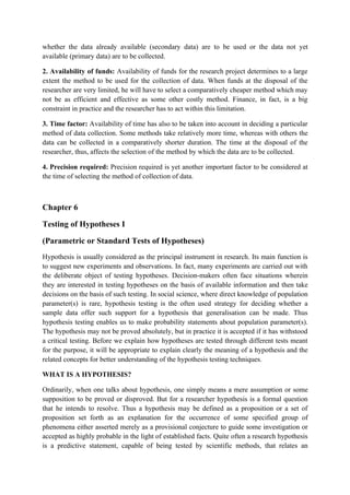 whether the data already available (secondary data) are to be used or the data not yet
available (primary data) are to be collected.

2. Availability of funds: Availability of funds for the research project determines to a large
extent the method to be used for the collection of data. When funds at the disposal of the
researcher are very limited, he will have to select a comparatively cheaper method which may
not be as efficient and effective as some other costly method. Finance, in fact, is a big
constraint in practice and the researcher has to act within this limitation.

3. Time factor: Availability of time has also to be taken into account in deciding a particular
method of data collection. Some methods take relatively more time, whereas with others the
data can be collected in a comparatively shorter duration. The time at the disposal of the
researcher, thus, affects the selection of the method by which the data are to be collected.

4. Precision required: Precision required is yet another important factor to be considered at
the time of selecting the method of collection of data.



Chapter 6

Testing of Hypotheses I

(Parametric or Standard Tests of Hypotheses)
Hypothesis is usually considered as the principal instrument in research. Its main function is
to suggest new experiments and observations. In fact, many experiments are carried out with
the deliberate object of testing hypotheses. Decision-makers often face situations wherein
they are interested in testing hypotheses on the basis of available information and then take
decisions on the basis of such testing. In social science, where direct knowledge of population
parameter(s) is rare, hypothesis testing is the often used strategy for deciding whether a
sample data offer such support for a hypothesis that generalisation can be made. Thus
hypothesis testing enables us to make probability statements about population parameter(s).
The hypothesis may not be proved absolutely, but in practice it is accepted if it has withstood
a critical testing. Before we explain how hypotheses are tested through different tests meant
for the purpose, it will be appropriate to explain clearly the meaning of a hypothesis and the
related concepts for better understanding of the hypothesis testing techniques.

WHAT IS A HYPOTHESIS?

Ordinarily, when one talks about hypothesis, one simply means a mere assumption or some
supposition to be proved or disproved. But for a researcher hypothesis is a formal question
that he intends to resolve. Thus a hypothesis may be defined as a proposition or a set of
proposition set forth as an explanation for the occurrence of some specified group of
phenomena either asserted merely as a provisional conjecture to guide some investigation or
accepted as highly probable in the light of established facts. Quite often a research hypothesis
is a predictive statement, capable of being tested by scientific methods, that relates an
 