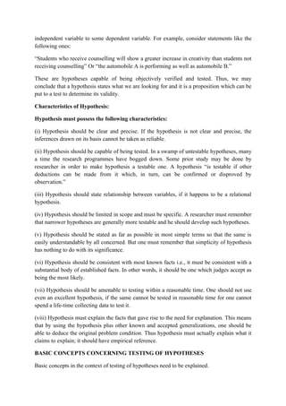 independent variable to some dependent variable. For example, consider statements like the
following ones:

“Students who receive counselling will show a greater increase in creativity than students not
receiving counselling” Or “the automobile A is performing as well as automobile B.”

These are hypotheses capable of being objectively verified and tested. Thus, we may
conclude that a hypothesis states what we are looking for and it is a proposition which can be
put to a test to determine its validity.

Characteristics of Hypothesis:

Hypothesis must possess the following characteristics:

(i) Hypothesis should be clear and precise. If the hypothesis is not clear and precise, the
inferences drawn on its basis cannot be taken as reliable.

(ii) Hypothesis should be capable of being tested. In a swamp of untestable hypotheses, many
a time the research programmes have bogged down. Some prior study may be done by
researcher in order to make hypothesis a testable one. A hypothesis “is testable if other
deductions can be made from it which, in turn, can be confirmed or disproved by
observation.”

(iii) Hypothesis should state relationship between variables, if it happens to be a relational
hypothesis.

(iv) Hypothesis should be limited in scope and must be specific. A researcher must remember
that narrower hypotheses are generally more testable and he should develop such hypotheses.

(v) Hypothesis should be stated as far as possible in most simple terms so that the same is
easily understandable by all concerned. But one must remember that simplicity of hypothesis
has nothing to do with its significance.

(vi) Hypothesis should be consistent with most known facts i.e., it must be consistent with a
substantial body of established facts. In other words, it should be one which judges accept as
being the most likely.

(vii) Hypothesis should be amenable to testing within a reasonable time. One should not use
even an excellent hypothesis, if the same cannot be tested in reasonable time for one cannot
spend a life-time collecting data to test it.

(viii) Hypothesis must explain the facts that gave rise to the need for explanation. This means
that by using the hypothesis plus other known and accepted generalizations, one should be
able to deduce the original problem condition. Thus hypothesis must actually explain what it
claims to explain; it should have empirical reference.

BASIC CONCEPTS CONCERNING TESTING OF HYPOTHESES

Basic concepts in the context of testing of hypotheses need to be explained.
 