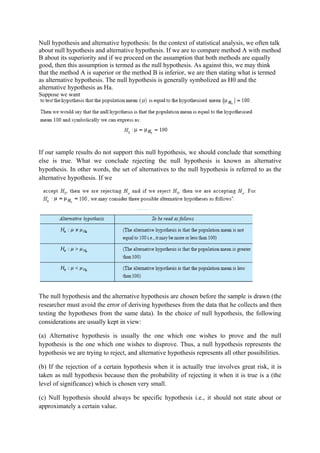 Null hypothesis and alternative hypothesis: In the context of statistical analysis, we often talk
about null hypothesis and alternative hypothesis. If we are to compare method A with method
B about its superiority and if we proceed on the assumption that both methods are equally
good, then this assumption is termed as the null hypothesis. As against this, we may think
that the method A is superior or the method B is inferior, we are then stating what is termed
as alternative hypothesis. The null hypothesis is generally symbolized as H0 and the
alternative hypothesis as Ha.
Suppose we want




If our sample results do not support this null hypothesis, we should conclude that something
else is true. What we conclude rejecting the null hypothesis is known as alternative
hypothesis. In other words, the set of alternatives to the null hypothesis is referred to as the
alternative hypothesis. If we




The null hypothesis and the alternative hypothesis are chosen before the sample is drawn (the
researcher must avoid the error of deriving hypotheses from the data that he collects and then
testing the hypotheses from the same data). In the choice of null hypothesis, the following
considerations are usually kept in view:

(a) Alternative hypothesis is usually the one which one wishes to prove and the null
hypothesis is the one which one wishes to disprove. Thus, a null hypothesis represents the
hypothesis we are trying to reject, and alternative hypothesis represents all other possibilities.

(b) If the rejection of a certain hypothesis when it is actually true involves great risk, it is
taken as null hypothesis because then the probability of rejecting it when it is true is a (the
level of significance) which is chosen very small.

(c) Null hypothesis should always be specific hypothesis i.e., it should not state about or
approximately a certain value.
 