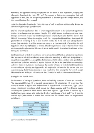 Generally, in hypothesis testing we proceed on the basis of null hypothesis, keeping the
alternative hypothesis in view. Why so? The answer is that on the assumption that null
hypothesis is true, one can assign the probabilities to different possible sample results, but
this cannot be done if we proceed

with the alternative hypothesis. Hence the use of null hypothesis (at times also known as
statistical hypothesis) is quite frequent.

(b) The level of significance: This is a very important concept in the context of hypothesis
testing. It is always some percentage (usually 5%) which should be chosen wit great care,
thought and reason. In case we take the significance level at 5 per cent, then this implies that
H0 will be rejected. When the sampling result (i.e., observed evidence) has a less than 0.05
probability of occurring if H0 is true. In other words, the 5 per cent level of significance
means that researcher is willing to take as much as a 5 per cent risk of rejecting the null
hypothesis when it (H0) happens to be true. Thus the significance level is the maximum value
of the probability of rejecting H0 when it is true and is usually determined in advance before
testing the hypothesis.

(c) Decision rule or test of hypothesis: Given a hypothesis H0 and an alternative hypothesis
Ha, we make a rule which is known as decision rule according to which we accept H0 (i.e.,
reject Ha) or reject H0 (i.e., accept Ha). For instance, if (H0 is that a certain lot is good (there
are very few defective items in it) against Ha) that the lot is not good (there are too many
defective items in it), then we must decide the number of items to be tested and the criterion
for accepting or rejecting the hypothesis. We might test 10 items in the lot and plan our
decision saying that if there are none or only 1 defective item among the 10, we will accept
H0 otherwise we will reject H0 (or accept Ha). This sort of basis is known as decision rule.

(d) Type I and Type II errors

In the context of testing of hypotheses, there are basically two types of errors we can make.
We may reject H0 when H0 is true and we may accept H0 when in fact H0 is not true. The
former is known as Type I error and the latter as Type II error. In other words, Type I error
means rejection of hypothesis which should have been accepted and Type II error means
accepting the hypothesis which should have been rejected. Type I error is denoted by a
(alpha) known as a error, also called the level of significance of test; and Type II error is
denoted by b (beta) known as b error. In a tabular form the said two errors can be presented
as follows:




(e)Two-tailed and One-tailed tests
 