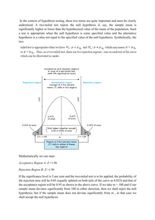 In the context of hypothesis testing, these two terms are quite important and must be clearly
understood. A two-tailed test rejects the null hypothesis if, say, the sample mean is
significantly higher or lower than the hypothesised value of the mean of the population. Such
a test is appropriate when the null hypothesis is some specified value and the alternative
hypothesis is a value not equal to the specified value of the null hypothesis. Symbolically, the
two




Mathematically we can state:

Acceptance Region A: Z <1.96

Rejection Region R: Z >1.96

If the significance level is 5 per cent and the two-tailed test is to be applied, the probability of
the rejection area will be 0.05 (equally splitted on both tails of the curve as 0.025) and that of
the acceptance region will be 0.95 as shown in the above curve. If we take m = 100 and if our
sample mean deviates significantly from 100 in either direction, then we shall reject the null
hypothesis; but if the sample mean does not deviate significantly from m , in that case we
shall accept the null hypothesis.
 