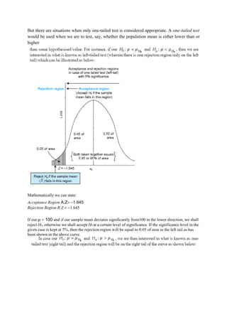 But there are situations when only one-tailed test is considered appropriate. A one-tailed test
would be used when we are to test, say, whether the population mean is either lower than or
higher




Mathematically we can state:
Acceptance Region A:Z> −1.645
Rejection Region R:Z < −1.645

If our µ = 100 and if our sample mean deviates significantly from100 in the lower direction, we shall
reject H0, otherwise we shall accept H0 at a certain level of significance. If the significance level in the
given case is kept at 5%, then the rejection region will be equal to 0.05 of area in the left tail as has
been shown in the above curve.
 