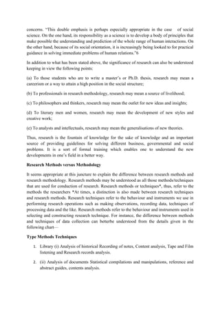 concerns. “This double emphasis is perhaps especially appropriate in the case of social
science. On the one hand, its responsibility as a science is to develop a body of principles that
make possible the understanding and prediction of the whole range of human interactions. On
the other hand, because of its social orientation, it is increasingly being looked to for practical
guidance in solving immediate problems of human relations.”6

In addition to what has been stated above, the significance of research can also be understood
keeping in view the following points:

(a) To those students who are to write a master’s or Ph.D. thesis, research may mean a
careerism or a way to attain a high position in the social structure;

(b) To professionals in research methodology, research may mean a source of livelihood;

(c) To philosophers and thinkers, research may mean the outlet for new ideas and insights;

(d) To literary men and women, research may mean the development of new styles and
creative work;

(e) To analysts and intellectuals, research may mean the generalisations of new theories.

Thus, research is the fountain of knowledge for the sake of knowledge and an important
source of providing guidelines for solving different business, governmental and social
problems. It is a sort of formal training which enables one to understand the new
developments in one’s field in a better way.

Research Methods versus Methodology

It seems appropriate at this juncture to explain the difference between research methods and
research methodology. Research methods may be understood as all those methods/techniques
that are used for conduction of research. Research methods or techniques*, thus, refer to the
methods the researchers *At times, a distinction is also made between research techniques
and research methods. Research techniques refer to the behaviour and instruments we use in
performing research operations such as making observations, recording data, techniques of
processing data and the like. Research methods refer to the behaviour and instruments used in
selecting and constructing research technique. For instance, the difference between methods
and techniques of data collection can betterbe understood from the details given in the
following chart—

Type Methods Techniques

   1. Library (i) Analysis of historical Recording of notes, Content analysis, Tape and Film
       listening and Research records analysis.

   2. (ii) Analysis of documents Statistical compilations and manipulations, reference and
       abstract guides, contents analysis.
 