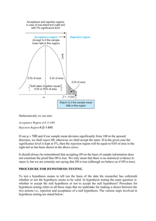 Mathematically we can state:

Acceptance Region A:Z <1.645
Rejection Region A:Z>1.645


If our µ = 100 and if our sample mean deviates significantly from 100 in the upward
direction, we shall reject H0, otherwise we shall accept the same. If in the given case the
significance level is kept at 5%, then the rejection region will be equal to 0.05 of area in the
right-tail as has been shown in the above curve.

It should always be remembered that accepting H0 on the basis of sample information does
not constitute the proof that H0 is true. We only mean that there is no statistical evidence to
reject it, but we are certainly not saying that H0 is true (although we behave as if H0 is true).

PROCEDURE FOR HYPOTHESIS TESTING

To test a hypothesis means to tell (on the basis of the data the researcher has collected)
whether or not the hypothesis seems to be valid. In hypothesis testing the main question is:
whether to accept the null hypothesis or not to accept the null hypothesis? Procedure for
hypothesis testing refers to all those steps that we undertake for making a choice between the
two actions i.e., rejection and acceptance of a null hypothesis. The various steps involved in
hypothesis testing are stated below:
 
