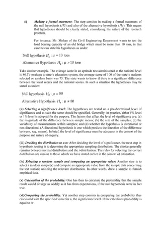 (i)     Making a formal statement: The step consists in making a formal statement of
           the null hypothesis (H0) and also of the alternative hypothesis (Ha). This means
           that hypotheses should be clearly stated, considering the nature of the research
           problem.

           For instance, Mr. Mohan of the Civil Engineering Department wants to test the
           load bearing capacity of an old bridge which must be more than 10 tons, in that
           case he can state his hypotheses as under:




Take another example. The average score in an aptitude test administered at the national level
is 80.To evaluate a state’s education system, the average score of 100 of the state’s students
selected on random basis was 75. The state wants to know if there is a significant difference
between the local scores and the national scores. In such a situation the hypotheses may be
stated as under:




(ii) Selecting a significance level: The hypotheses are tested on a pre-determined level of
significance and as such the same should be specified. Generally, in practice, either 5% level
or 1% level is adopted for the purpose. The factors that affect the level of significance are: (a)
the magnitude of the difference between sample means; (b) the size of the samples; (c) the
variability of measurements within samples; and (d) whether the hypothesis is directional or
non-directional (A directional hypothesis is one which predicts the direction of the difference
between, say, means). In brief, the level of significance must be adequate in the context of the
purpose and nature of enquiry.

(iii) Deciding the distribution to use: After deciding the level of significance, the next step in
hypothesis testing is to determine the appropriate sampling distribution. The choice generally
remains between normal distribution and the t-distribution. The rules for selecting the correct
distribution are similar to those which we have stated earlier in the context of estimation.

(iv) Selecting a random sample and computing an appropriate value: Another step is to
select a random sample(s) and compute an appropriate value from the sample data concerning
the test statistic utilizing the relevant distribution. In other words, draw a sample to furnish
empirical data.

(v) Calculation of the probability: One has then to calculate the probability that the sample
result would diverge as widely as it has from expectations, if the null hypothesis were in fact
true.

(vi)Comparing the probability: Yet another step consists in comparing the probability thus
calculated with the specified value for a, the significance level. If the calculated probability is
equal to or
 