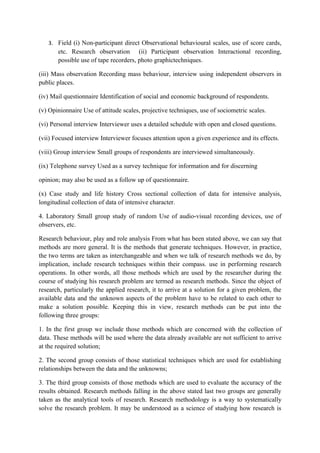 3. Field (i) Non-participant direct Observational behavioural scales, use of score cards,
       etc. Research observation (ii) Participant observation Interactional recording,
       possible use of tape recorders, photo graphictechniques.

(iii) Mass observation Recording mass behaviour, interview using independent observers in
public places.

(iv) Mail questionnaire Identification of social and economic background of respondents.

(v) Opinionnaire Use of attitude scales, projective techniques, use of sociometric scales.

(vi) Personal interview Interviewer uses a detailed schedule with open and closed questions.

(vii) Focused interview Interviewer focuses attention upon a given experience and its effects.

(viii) Group interview Small groups of respondents are interviewed simultaneously.

(ix) Telephone survey Used as a survey technique for information and for discerning

opinion; may also be used as a follow up of questionnaire.

(x) Case study and life history Cross sectional collection of data for intensive analysis,
longitudinal collection of data of intensive character.

4. Laboratory Small group study of random Use of audio-visual recording devices, use of
observers, etc.

Research behaviour, play and role analysis From what has been stated above, we can say that
methods are more general. It is the methods that generate techniques. However, in practice,
the two terms are taken as interchangeable and when we talk of research methods we do, by
implication, include research techniques within their compass. use in performing research
operations. In other words, all those methods which are used by the researcher during the
course of studying his research problem are termed as research methods. Since the object of
research, particularly the applied research, it to arrive at a solution for a given problem, the
available data and the unknown aspects of the problem have to be related to each other to
make a solution possible. Keeping this in view, research methods can be put into the
following three groups:

1. In the first group we include those methods which are concerned with the collection of
data. These methods will be used where the data already available are not sufficient to arrive
at the required solution;

2. The second group consists of those statistical techniques which are used for establishing
relationships between the data and the unknowns;

3. The third group consists of those methods which are used to evaluate the accuracy of the
results obtained. Research methods falling in the above stated last two groups are generally
taken as the analytical tools of research. Research methodology is a way to systematically
solve the research problem. It may be understood as a science of studying how research is
 