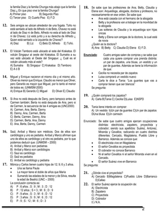 2
la familia Diaz y la familia Chunga más abajo que la familia
Diaz.¿ En que piso vive la familia Chunga?
A) Primer piso B) Segundo Piso
C) Tercer piso D) Cuarto Piso E) F.D
12. Seis amigos se ubican alrededor de una fogata. Toño no
está sentado al lado de Alfredo ni de Beto, Chavez no está
al lado de Diaz ni de Beto, Alfredo no esta al lado de Diaz
ni de Chavez. Liz está junto y a su derecha de Alfredo ¿
Quien está sentado a la izquierda de Chavez?
A) Diaz B) Liz C) Beto D) Alfredo E) Toño.
13. El Volcán Temboro está ubicado al este del Krakatoa. El
volcán Singapur al oeste del Krakatoa. El Sumatra a su
vez está ubicado al Oeste del Singapur. ¿ Cuál es el
volcán ubicado más al este?
A) Sumatra B) Singapur C) Krakatoa D) Temboro
E) A ó B
14. Miguel y Enrique nacieron el mismo día y el mismo año.
Oliver es menor que Enrique. Claudio es menor que Oliver,
pero Gerardo es mayor que Miguel, por lo tanto el menor
de todos es: (UNMSM-2000)
A) Enrique B) Gerardo C) Miguel D) Oliver E) Claudio
15. Si Ana no está después de Dany, pero tampoco antes de
Carmen también; Berta no está después de Ana, pero si
de Carmen, la secuencia de las 4 amigas es (UNC2000)
A) Carmen, Ana, Berta, Danny
B) Danny, Ana, Carmen, Berta
C) Berta, Carmen, Danny, Ana
D) Carmen, Berta, Ana, Danny
E) Ana, Berta, Danny, Carmen
16. Saúl, Aníbal y Marco son médicos. Dos de ellos son
cardiólogos y uno es pediatra. Aníbal y Marco afirman que
uno de ellos es cardiólogo y el otro es pediatra, por lo que
podemos deducir que: (UNMSM – 2000)
A) Aníbal y Marco son pediatras
B) Aníbal y Marco son cardiólogos
C) Saul es cardiólogo
D) Saúl es pediatra
E) Aníbal es cardiólogo y pediatra
17. Mónica y Carlos tienen cuatro hijas de 12; 9; 6 y 3 años.
 Una se llama Paula
 La mayor tiene el doble de años que María
 Sumando las edades de la menor y de Silvia, resulta
la edad de Beatriz (UNC – 2000)
La conclusión correcta es:
A) P : 6 años ; S : 9 ; M : 3 ; D : 12
B) P : 12 años ; S = 3 ; M : 6 ; D : 9
C) P : 9 años ; S : 3 ; M : 6 ; D : 12
D) P : 3 años ; S : 9 ; M : 6 ; D : 12
E) P : 9 ; S : 12 ; M : 6 ; D : 3
18. Se sabe que las profesiones de Ana, Betty, Claudia y
Elena son: Arqueóloga, abogada, doctora y profesora, no
necesariamente en ese orden. Se sabe que:
 Ana está casada con el hermano de la abogada
 Betty y la profesora van a trabajar en la movilidad de
la abogada
 Las solteras de Claudia y la arqueóloga son hijas
únicas
 Betty y Elena son amigas de la doctora, la cual está
de novia
¿Quién es la doctora?
A) Ana B) Betty C) Claudia D) Elena E) F.D.
Enunciado: Cuatro amigas salen de compras y se sabe que
cada una quiere comprar una prenda distinta:
un par de zapatos, una blusa, un vestido y un
par de guantes. Además se tiene la información
de que:
 Cecilia no necesita par de zapatos
 Luisa comprará un vestido nuevo
 Carla le dice a Tania: “Los guantes que vas a
comprar tienen que ser blancos”
Se pregunta:
19. ¿Quién comprará los zapatos?
A) Carla B)Tania C) Cecilia D)Luisa E)NSPD
20. Tania tiene interés en comprar:
A) Un vestido b)Un par de guantes C)Un par de zapatos
DUna blusa E)Un camisón
Enunciado: Se sabe que cuatro amigos ejercen ocupaciones
distintas: electricista, zapatero, proyectista y
cobrador; siendo sus apellidos: Suárez, Antúnez,
Miranda y Cevallos; radicando en cuatro distritos
diferentes: Cercado, Magdalena, Pueblo Libre y
Barranco. Además se conoce que:
 El electricista vive en Magdalena
 El señor Cevallos es proyectista
 El cobrador no conoce Barranco
 Ni el señor Cevallos ni el señor Miranda viven en el
Cercado.
 El señor Suárez vive en Barranco
Se pregunta:
21. ¿Dónde vive el proyectista?
A) Cercado B)Magdalena C)Pueblo Libre D)Barranco
E)Callao
22. El señor Suárez ejerce la ocupación de:
A) Electricista
B) Zapatero
C) Proyectista
D) Cobrador
E) N.A.
 