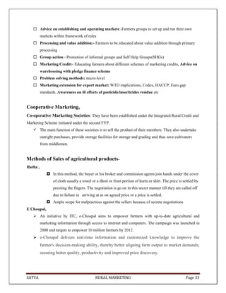 SATYA RURAL MARKETING Page 33
 Advice on establishing and operating markets:-Farmers groups to set up and run their own
markets within framework of rules
 Processing and value addition:- Farmers to be educated about value addition through primary
processing
 Group action:- Promotion of informal groups and Self Help Groups(SHGs)
 Marketing Credit:- Educating farmers about different schemes of marketing credits, Advice on
warehousing with pledge finance scheme
 Problem solving methods: micro-level
 Marketing extension for export market: WTO implications, Codex, HACCP, Euro gap
standards, Awareness on ill effects of pesticide/insecticides residue etc
Cooperative Marketing,
Co-operative Marketing Societies: They have been established under the Integrated Rural Credit and
Marketing Scheme initiated under the second FYP.
 The main function of these societies is to sell the product of their members. They also undertake
outright purchases, provide storage facilities for storage and grading and thus save cultivators
from middlemen.
Methods of Sales of agricultural products-
Hatha ,
 In this method, the buyer or his broker and commission agents join hands under the cover
of cloth usually a towel or a dhoti or front portion of kurta or shirt. The price is settled by
pressing the fingers. The negotiation is go on in this secret manner till they are called off
due to failure in arriving at as on agreed price or a price is settled.
 Ample scope for malpractices against the sellers because of secrete negotiations
E Choupal,
 An initiative by ITC, e-Choupal aims to empower farmers with up-to-date agricultural and
marketing information through access to internet and computers. The campaign was launched in
2000 and targets to empower 10 million farmers by 2012.
 e-Choupal delivers real-time information and customized knowledge to improve the
farmer's decision-making ability, thereby better aligning farm output to market demands;
securing better quality, productivity and improved price discovery.
 