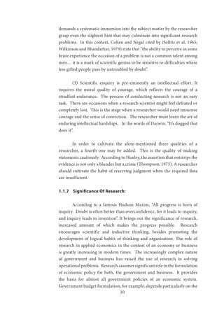 10
demands a systematic immersion into the subject matter by the researcher
grasp even the slightest hint that may culminate into significant research
problems. In this context, Cohen and Negal cited by (Selltiz et al, 1965;
Wilkinson and Bhandarkar, 1979) state that “the ability to perceive in some
brute experience the occasion of a problem is not a common talent among
men… it is a mark of scientific genius to be sensitive to difficulties where
less gifted people pass by untroubled by doubt”.
	 (3) Scientific enquiry is pre-eminently an intellectual effort. It
requires the moral quality of courage, which reflects the courage of a
steadfast endurance. The process of conducting research is not an easy
task. There are occasions when a research scientist might feel defeated or
completely lost. This is the stage when a researcher would need immense
courage and the sense of conviction. The researcher must learn the art of
enduring intellectual hardships. In the words of Darwin, “It’s dogged that
does it”.
	 In order to cultivate the afore-mentioned three qualities of a
researcher, a fourth one may be added. This is the quality of making
statements cautiously. According to Huxley, the assertion that outstrips the
evidence is not only a blunder but a crime (Thompson, 1975). A researcher
should cultivate the habit of reserving judgment when the required data
are insufficient.
1.1.7 Significance Of Research:
	 According to a famous Hudson Maxim, “All progress is born of
inquiry. Doubt is often better than overconfidence, for it leads to inquiry,
and inquiry leads to invention”. It brings out the significance of research,
increased amount of which makes the progress possible. Research
encourages scientific and inductive thinking, besides promoting the
development of logical habits of thinking and organisation. The role of
research in applied economics in the context of an economy or business
is greatly increasing in modern times. The increasingly complex nature
of government and business has raised the use of research in solving
operational problems. Research assumes significant role in the formulation
of economic policy for both, the government and business. It provides
the basis for almost all government policies of an economic system.
Government budget formulation, for example, depends particularly on the
 
