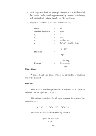 100
v.	 If n is larger and if neither p nor q is too close to zero, the binomial
distribution can be closely approximated by a normal distribution
with standardized variable given by z = (X – np) / √npq.
vi.	 The various constants of binomial distribution are:
Mean			=	np
Standard Deviation	 =	 √npq
µ1
				=	0
µ2
				=	npq
µ3
			 	 = 	 npq(q – p)
µ4
				= 	3n2
p2
q2
+ npq(1 – 6pq).
	 				 (q – p)2
Skewness 		 = 	 ---------
		 npq
			 	 1 – 6pq
	 Kurtosis 			 = 	 3 + ---------
			 npq
Illustrations:	
	 A coin is tossed four times. What is the probability of obtaining
two or more heads?
Solution:
	 when a coin is tossed the probabilities of head and tail in case of an
unbiased coin are equal, i.e., p = q = ½
	 The various possibilities for all the events are the terms of the
expansion (q+p)4
		 (p + q)4
= p4
+ 4p3
q + 6p2
q2
+ 4p1
q3
+ q4
	 Therefore, the probability of obtaining 2 heads is
			6p2
q2
= 6 x (½)2
(½)2
			 = 3/8
 