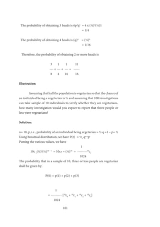 101
The probability of obtaining 3 heads is 6p3
q1
= 4 x (½)3
(½)1
						 = 1/4
The probability of obtaining 4 heads is (q)4
= (½)4
						 = 1/16
Therefore, the probability of obtaining 2 or more heads is
			
			 3 1 1 11
			 --- + --- + --- = -----
			 8 4 16 16
Illustration:	
	 Assuming that half the population is vegetarian so that the chance of
an individual being a vegetarian is ½ and assuming that 100 investigations
can take sample of 10 individuals to verify whether they are vegetarians,
how many investigation would you expect to report that three people or
less were vegetarians?
Solution:
n= 10, p, i.e., probability of an individual being vegetarian = ½.q =1 – p= ½
Using binomial distribution, we have P(r) = n
cr
qn-r
pr
Putting the various values, we have
	 1
10c r
(½)r
(½)10 – r
= 10cr = (½)10
= --------10
cr
1024
The probability that in a sample of 10, three or less people are vegetarian
shall be given by:
P(0) + p(1) + p(2) + p(3)
	
	 		 1
			= --------- [10
c0
+ 10
c1
+ 10
c2
+ 10
c3
]
		 1024	
 