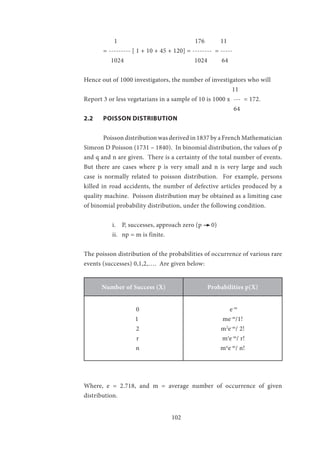 102
1				 176 11
	 = --------- [ 1 + 10 + 45 + 120] = -------- = -----
1024	 1024 64
Hence out of 1000 investigators, the number of investigators who will
							 11			
Report 3 or less vegetarians in a sample of 10 is 1000 x --- = 172.
							 64	
2.2	 POISSON DISTRIBUTION
	 Poisson distribution was derived in 1837 by a French Mathematician
Simeon D Poisson (1731 – 1840). In binomial distribution, the values of p
and q and n are given. There is a certainty of the total number of events.
But there are cases where p is very small and n is very large and such
case is normally related to poisson distribution. For example, persons
killed in road accidents, the number of defective articles produced by a
quality machine. Poisson distribution may be obtained as a limiting case
of binomial probability distribution, under the following condition.
i.	 P, successes, approach zero (p 0)
ii.	 np = m is finite.
The poisson distribution of the probabilities of occurrence of various rare
events (successes) 0,1,2,…. Are given below:
Number of Success (X) Probabilities p(X)
0
1
2
r
n
e-m
me-m
/1!
m2
e-m
/ 2!
mr
e-m
/ r!
mn
e-m
/ n!
Where, e = 2.718, and m = average number of occurrence of given
distribution.
 