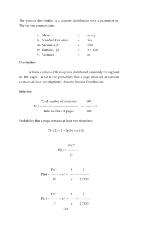 103
The poisson distribution is a discrete distribution with a parameter m.
The various constants are:
i.	 Mean			 =	 m = p
ii.	 Standard Deviation	 =	 √m
iii.	 Skewness β1		 =	 1/m
iv.	 Kurtosis, β2		 =	 3 + 1/m
v.	 Variance		 	 =	 m
Illustration:
	 A book contains 100 misprints distributed randomly throughout
its 100 pages. What is the probability that a page observed at random
contains at least two misprints? Assume Poisson Distribution.
Solution:
	 	 Total number of misprints 100
	 M = ------------------------------- = ----- = 1
	 Total number of pages 100
Probability that a page contains at least two misprints:
			 P(r≥2) = 1 – [p(0) + p (1)]
			 	 mr
e-m
				P(r) = --------
		 	 r!
		 10
e-1
1 1
		 P(0) = ------ = e-1
= ---- = ---------
	 0! e 2.7183
			 11
e-1
1 1
		 P(1) = ------ = e-1
= ---- = ---------
	 	 1! e 2.7183
 