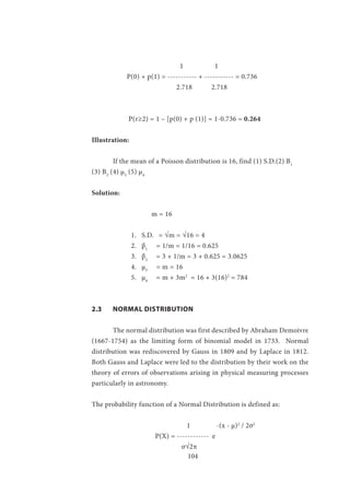 104
		 1 1
	 P(0) + p(1) = ----------- + ----------- = 0.736
			 2.718 2.718
	 P(r≥2) = 1 – [p(0) + p (1)] = 1-0.736 = 0.264
Illustration:
	 If the mean of a Poisson distribution is 16, find (1) S.D.(2) B1
(3) B2
(4) µ3
(5) µ4
Solution:
		 m = 16
1.	 S.D.	 = √m = √16 = 4
2.	 β1
= 1/m = 1/16 = 0.625
3.	 β2
= 3 + 1/m = 3 + 0.625 = 3.0625
4.	 µ3
= m = 16
5.	 µ4
= m + 3m2
= 16 + 3(16)2
= 784
	
2.3	 NORMAL DISTRIBUTION
	 The normal distribution was first described by Abraham Demoivre
(1667-1754) as the limiting form of binomial model in 1733. Normal
distribution was rediscovered by Gauss in 1809 and by Laplace in 1812.
Both Gauss and Laplace were led to the distribution by their work on the
theory of errors of observations arising in physical measuring processes
particularly in astronomy.
The probability function of a Normal Distribution is defined as:
		 	 1 -(x - µ)2
/ 2σ2
	
			 P(X) = ------------ e
		 	 σ√2π
 
