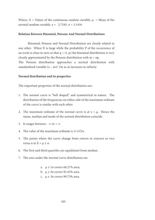 105
Where, X = Values of the continuous random variable, µ = Mean of the
normal random variable, e = 2.7183, π = 3.1416
Relation Between Binomial, Poisson And Normal Distributions
	 Binomial, Poisson and Normal Distribution are closely related to
one other. When N is large while the probability P of the occurrence of
an event is close to zero so that q = (1-p) the binomial distribution is very
closely approximated by the Poisson distribution with m = np.
The Poisson distribution approaches a normal distribution with
standardized variable (x – m)/ √m as m increases to infinity.
Normal distribution and its properties
The important properties of the normal distribution are:-
1.	 The normal curve is “bell shaped” and symmetrical in nature. The
distribution of the frequencies on either side of the maximum ordinate
of the curve is similar with each other.
2.	 The maximum ordinate of the normal curve is at x = µ. Hence the
mean, median and mode of the normal distribution coincide.
3.	 It ranges between - ∞ to + ∞
4.	 The value of the maximum ordinate is 1/ σ√2π.
5.	 The points where the curve change from convex to concave or vice
versa is at X = µ ± σ.
6.	 The first and third quartiles are equidistant from median.
7.	 The area under the normal curve distribution are:
a.	 µ ± 1σ covers 68.27% area;
b.	 µ ± 2σ covers 95.45% area.
c.	 µ ± 3σ covers 99.73% area.
 