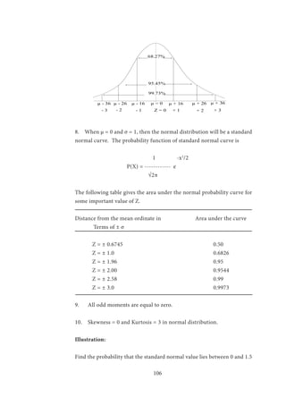 106
8. When µ = 0 and σ = 1, then the normal distribution will be a standard
normal curve. The probability function of standard normal curve is
		 	 1 -x2
/2
			 P(X) = ------------ e
		 √2π
The following table gives the area under the normal probability curve for
some important value of Z.
Distance from the mean ordinate in Area under the curve
Terms of ± σ
	
	Z = ± 0.6745						0.50
	Z = ± 1.0						0.6826
	Z = ± 1.96						0.95
	Z = ± 2.00						0.9544
	Z = ± 2.58						0.99
	Z = ± 3.0						0.9973
9. All odd moments are equal to zero.
10. Skewness = 0 and Kurtosis = 3 in normal distribution.
Illustration:
Find the probability that the standard normal value lies between 0 and 1.5
68.27%
95.45%
99.73%
µ - 36 µ - 26 µ - 16 µ = 0 µ + 16 µ + 26 µ + 36
- 3 - 2 - 1 Z = 0 + 1 + 2 + 3
 