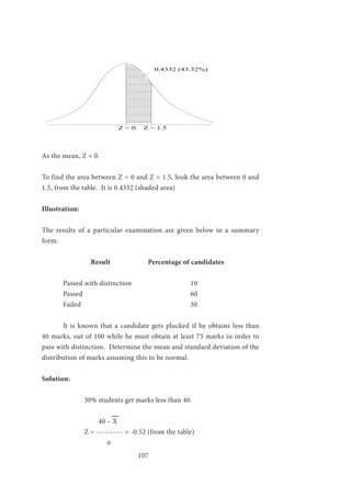 107
0.4332 (43.32%)
Z = 0 Z = 1.5
As the mean, Z = 0.
To find the area between Z = 0 and Z = 1.5, look the area between 0 and
1.5, from the table. It is 0.4332 (shaded area)
Illustration:
The results of a particular examination are given below in a summary
form:
Result		 Percentage of candidates
	Passed with distinction			10
	Passed						60
	Failed 						30
	 It is known that a candidate gets plucked if he obtains less than
40 marks, out of 100 while he must obtain at least 75 marks in order to
pass with distinction. Determine the mean and standard deviation of the
distribution of marks assuming this to be normal.
Solution:
		 30% students get marks less than 40.
			
		 40 – X
		 Z = ---------- = -0.52 (from the table)
		 σ
 