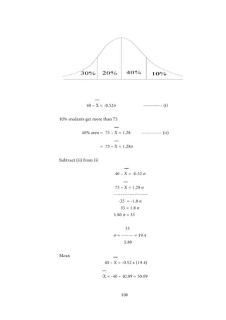 108
30% 20% 40% 10%
		 40 – X = -0.52σ		 ----------- (i)
10% students get more than 75
	 40% area	= 75 – X = 1.28	 ------------ (ii)
		 = 75 – X = 1.28σ
Subtract (ii) from (i)
				 40 – X = -0.52 σ
	 				
				 75 – X = 1.28 σ
				--------------------
				 -35 = -1.8 σ
				 35 = 1.8 σ
				1.80 σ = 35
				 35
				 σ = ------- = 19.4
				 1.80
Mean	
		 40 – X = -0.52 x (19.4)
	 	 -X = -40 – 10.09 = 50.09
	
 