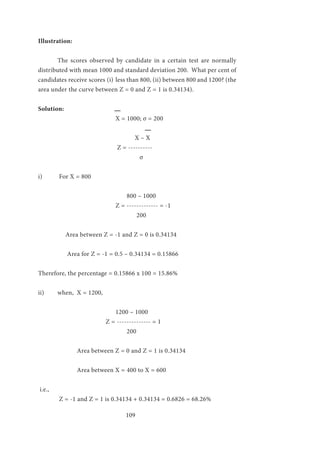 109
Illustration:
	 The scores observed by candidate in a certain test are normally
distributed with mean 1000 and standard deviation 200. What per cent of
candidates receive scores (i)	less than 800, (ii) between 800 and 1200? (the
area under the curve between Z = 0 and Z = 1 is 0.34134).
Solution:
				 X = 1000; σ = 200
					 X – X
				 Z = ----------
					 σ
i)	 For X = 800
				 800 – 1000
				 Z = ------------- = -1
					 200
	 Area between Z = -1 and Z = 0 is 0.34134
	 Area for Z = -1 = 0.5 – 0.34134 = 0.15866
Therefore, the percentage = 0.15866 x 100 = 15.86%
	
ii)	 when, X = 1200,
				 1200 – 1000
			 Z = -------------- = 1
	 		 200
		 Area between Z = 0 and Z = 1 is 0.34134
		 Area between X = 400 to X = 600
i.e.,
	 Z = -1 and Z = 1 is 0.34134 + 0.34134 = 0.6826 = 68.26%
 